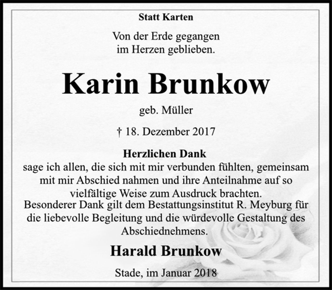 <p>Statt Karten</p><p>Von der Erde gegangen<br />im Herzen geblieben.</p><p>Karin Brunkow</p><p>geb. Müller</p><p>† 18. Dezember 2017<br />Herzlichen Dank</p><p>sage ich allen, die sich mit mir verbunden fühlten, gemeinsam<br />mit mir Abschied nahmen und ihre Anteilnahme auf so<br />vielfältige Weise zum Ausdruck brachten.</p><p>Besonderer Dank gilt dem Bestattungsinstitut R. Meyburg für<br />die liebevolle Begleitung und die würdevolle Gestaltung des<br />Abschiednehmens.</p><p>Harald Brunkow</p><p>Stade, im Januar 2018</p>