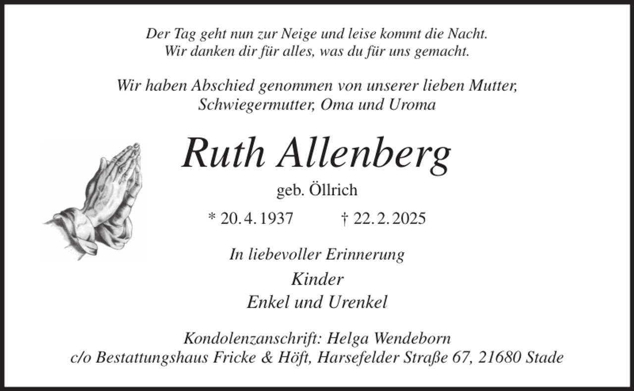<p>Der Tag geht nun zur Neige und leise kommt die Nacht.<br />Wir danken dir für alles, was du für uns gemacht.<br />Wir haben Abschied genommen von unserer lieben Mutter,<br />Schwiegermutter, Oma und Uroma<br />Ruth Allenberg<br />geb. Öllrich<br />* 20. 4. 1937 † 22. 2. 2025<br />In liebevoller Erinnerung<br />Kinder<br />Enkel und Urenkel<br />Kondolenzanschrift: Helga Wendeborn<br />c/o Bestattungshaus Fricke &amp; Höft, Harsefelder Straße 67, 21680 Stade</p>