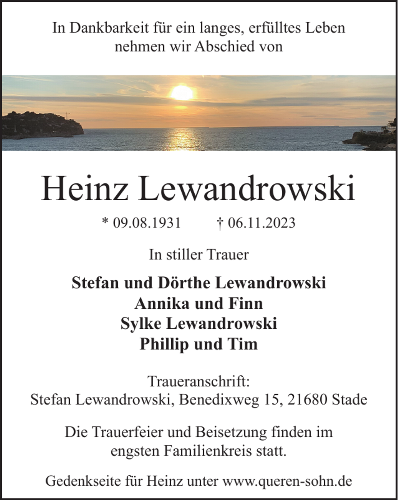 <p>In Dankbarkeit für ein langes, erfülltes Leben<br />nehmen wir Abschied von</p><p>Heinz Lewandrowski<br />* 09.08.1931</p><p>† 06.11.2023</p><p>In stiller Trauer</p><p>Stefan und Dörthe Lewandrowski<br />Annika und Finn<br />Sylke Lewandrowski<br />Phillip und Tim<br />Traueranschrift:<br />Stefan Lewandrowski, Benedixweg 15, 21680 Stade<br />Die Trauerfeier und Beisetzung finden im<br />engsten Familienkreis statt.<br />Gedenkseite für Heinz unter www.queren-sohn.de</p>