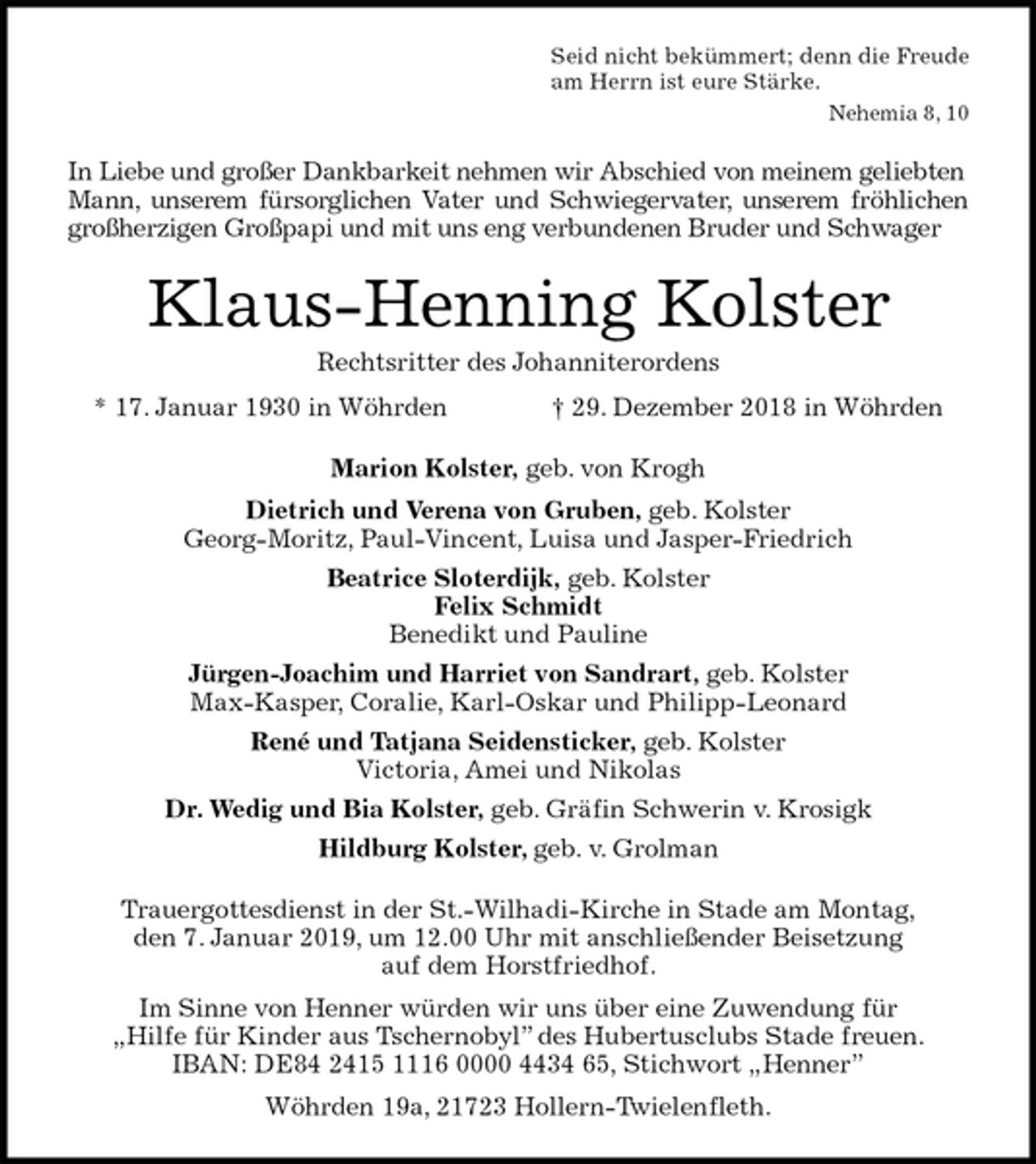 <p>Seid nicht bekümmert; denn die Freude<br />am Herrn ist eure Stärke.<br />Nehemia 8, 10<br />In Liebe und großer Dankbarkeit nehmen wir Abschied von meinem geliebten Mann, unserem fürsorglichen Vater und Schwiegervater, unserem fröhlichen<br />großherzigen Großpapi und mit uns eng verbundenen Bruder und Schwager<br />Klaus-Henning Kolster<br />Rechtsritter des Johanniterordens<br />* 17. Januar 1930 in Wöhrden † 29. Dezember 2018 in Wöhrden<br />Marion Kolster, geb. von Krogh<br />Dietrich und Verena von Gruben, geb. Kolster<br />Georg-Moritz, Paul-Vincent, Luisa und Jasper-Friedrich<br />Beatrice Sloterdijk, geb. Kolster<br />Felix Schmidt<br />Benedikt und Pauline<br />Jürgen-Joachim und Harriet von Sandrart, geb. Kolster<br />Max-Kasper, Coralie, Karl-Oskar und Philipp-Leonard<br />René und Tatjana Seidensticker, geb. Kolster<br />Victoria, Amei und Nikolas<br />Dr. Wedig und Bia Kolster, geb. Gräfin Schwerin v. Krosigk<br />Hildburg Kolster, geb. v. Grolman<br />Trauergottesdienst in der St.-Wilhadi-Kirche in Stade am Montag,<br />den 7. Januar 2019, um 12.00 Uhr mit anschließender Beisetzung<br />auf dem Horstfriedhof.<br />Im Sinne von Henner würden wir uns über eine Zuwendung für<br />„Hilfe für Kinder aus Tschernobyl” des Hubertusclubs Stade freuen.<br />IBAN: DE84 2415 1116 0000 4434 65, Stichwort „Henner”<br />Wöhrden 19a, 21723 Hollern-Twielenfleth.</p>