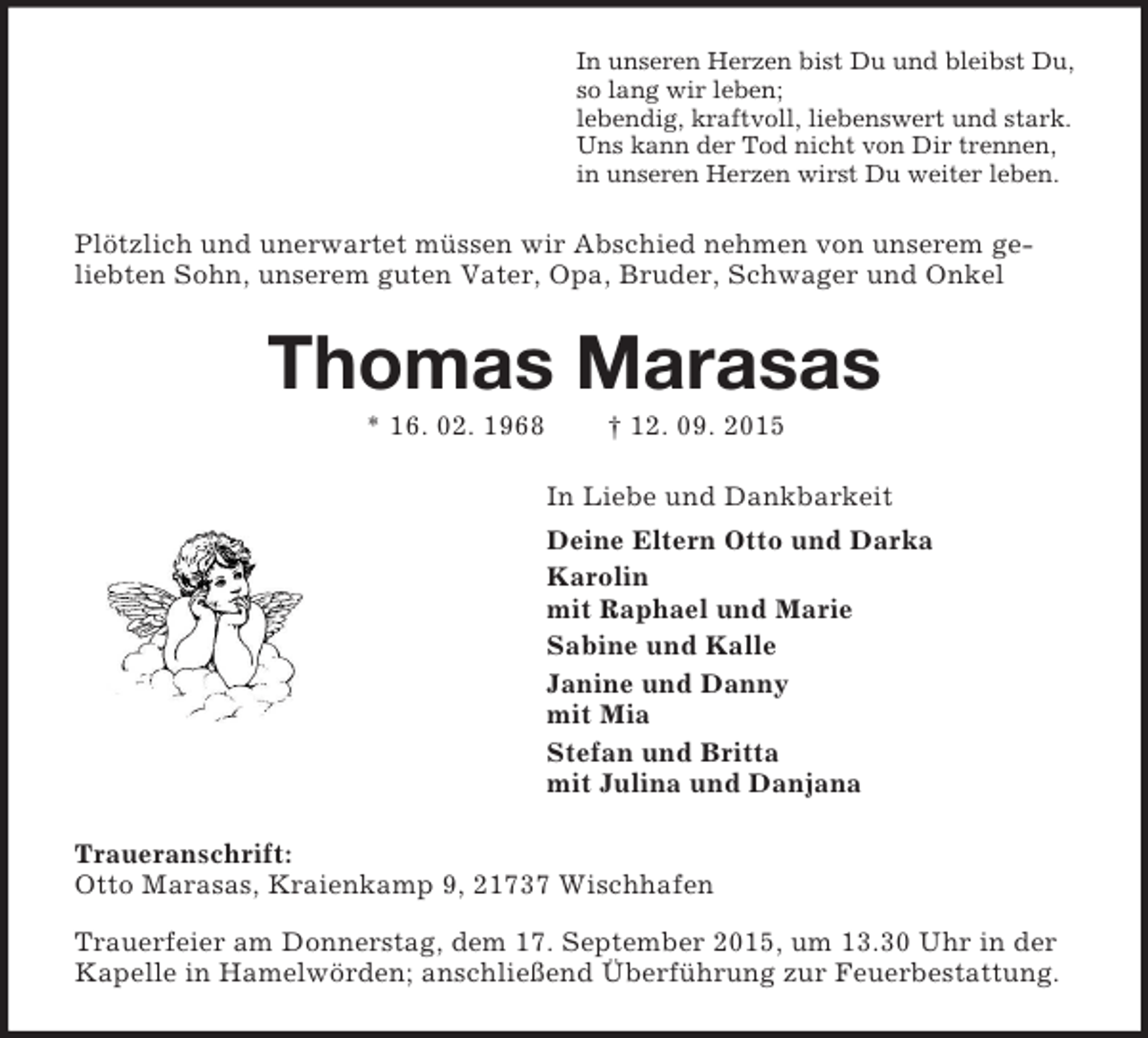 <p>In unseren Herzen bist Du und bleibst Du,<br />so lang wir leben;<br />lebendig, kraftvoll, liebenswert und stark.<br />Uns kann der Tod nicht von Dir trennen,<br />in unseren Herzen wirst Du weiter leben.<br />Plötzlich und unerwartet müssen wir Abschied nehmen von unserem geliebten Sohn, unserem guten Vater, Opa, Bruder, Schwager und Onkel<br />Thomas Marasas<br />* 16. 02. 1968 † 12. 09. 2015<br />In Liebe und Dankbarkeit<br />Deine Eltern Otto und Darka<br />Karolin<br />mit Raphael und Marie<br />Sabine und Kalle<br />Janine und Danny<br />mit Mia<br />Stefan und Britta<br />mit Julina und Danjana<br />Traueranschrift:<br />Otto Marasas, Kraienkamp 9, 21737 Wischhafen<br />Trauerfeier am Donnerstag, dem 17. September 2015, um 13.30 Uhr in der Kapelle in Hamelwörden; anschließend Überführung zur Feuerbestattung.</p>