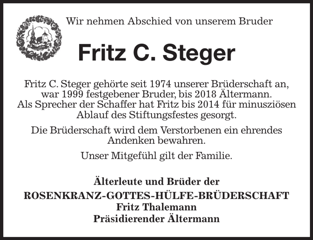 <p>Wir nehmen Abschied von unserem Bruder</p><p>Fritz C. Steger<br />Älterleute und Brüder der<br />ROSENKRANZ-GOTTES-HÜLFE-BRÜDERSCHAFT<br />Fritz Thalemann<br />Präsidierender Ältermann<br />Fritz C. Steger gehörte seit 1974 unserer Brüderschaft an,<br />war 1999 festgebener Bruder, bis 2018 Ältermann.<br />Als Sprecher der Schaffer hat Fritz bis 2014 für minusziösen Ablauf des Stiftungsfestes gesorgt.<br />Die Brüderschaft wird dem Verstorbenen ein ehrendes<br />Andenken bewahren.<br />Unser Mitgefühl gilt der Familie.</p>