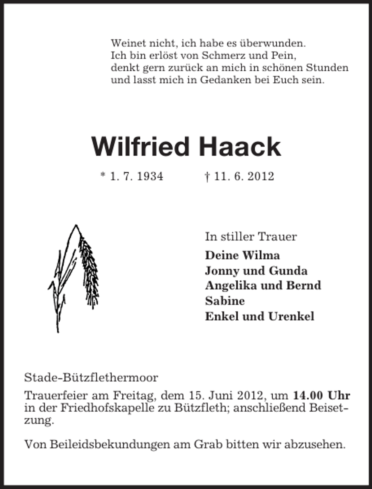 <p>Weinet nicht, ich habe es überwunden.<br />Ich bin erlöst von Schmerz und Pein,<br />denkt gern zurück an mich in schönen Stunden<br />und lasst mich in Gedanken bei Euch sein.</p><p>Wilfried Haack<br />* 1. 7. 1934</p><p>† 11. 6. 2012</p><p>In stiller Trauer<br />Deine Wilma<br />Jonny und Gunda<br />Angelika und Bernd<br />Sabine<br />Enkel und Urenkel</p><p>Stade-Bützflethermoor<br />Trauerfeier am Freitag, dem 15. Juni 2012, um 14.00 Uhr<br />in der Friedhofskapelle zu Bützfleth; anschließend Beisetzung.<br />Von Beileidsbekundungen am Grab bitten wir abzusehen.</p>