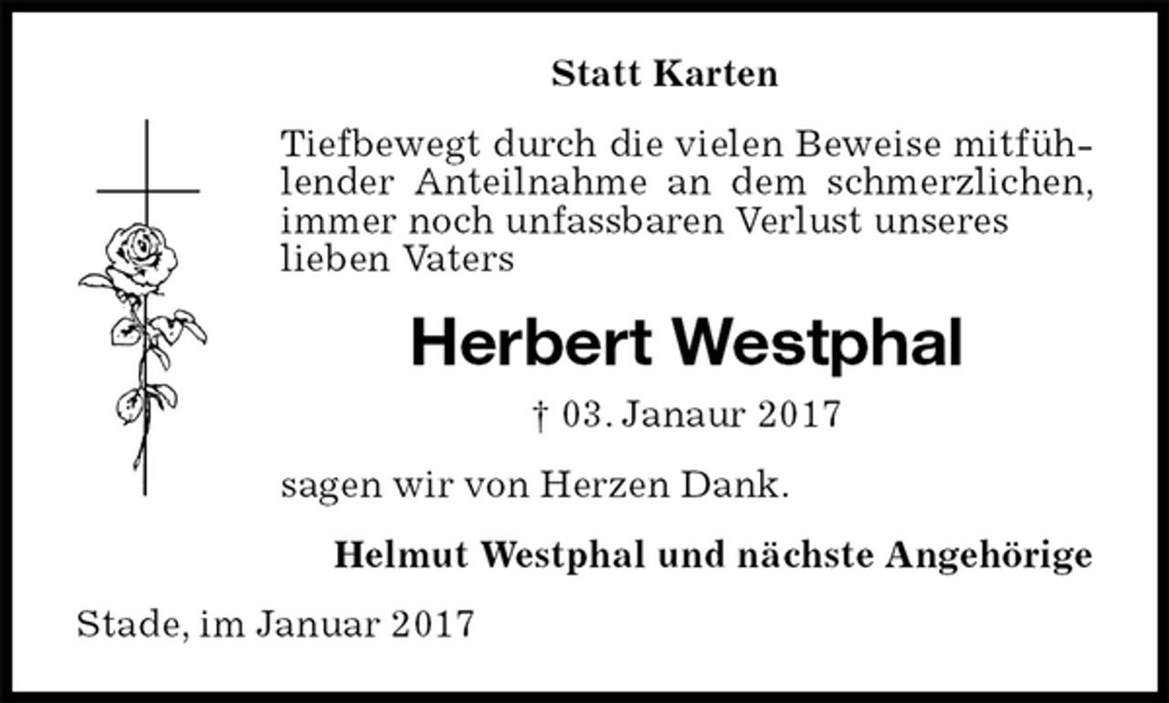 <p>Tiefbewegt durch die vielen Beweise mitfühlender Anteilnahme an dem schmerzlichen, immer noch unfassbaren Verlust unseres<br />lieben Vaters<br />Stade, im Januar 2017<br />Herbert Westphal<br />† 03. Janaur 2017<br />Statt Karten<br />Helmut Westphal und nächste Angehörige<br />sagen wir von Herzen Dank.</p>