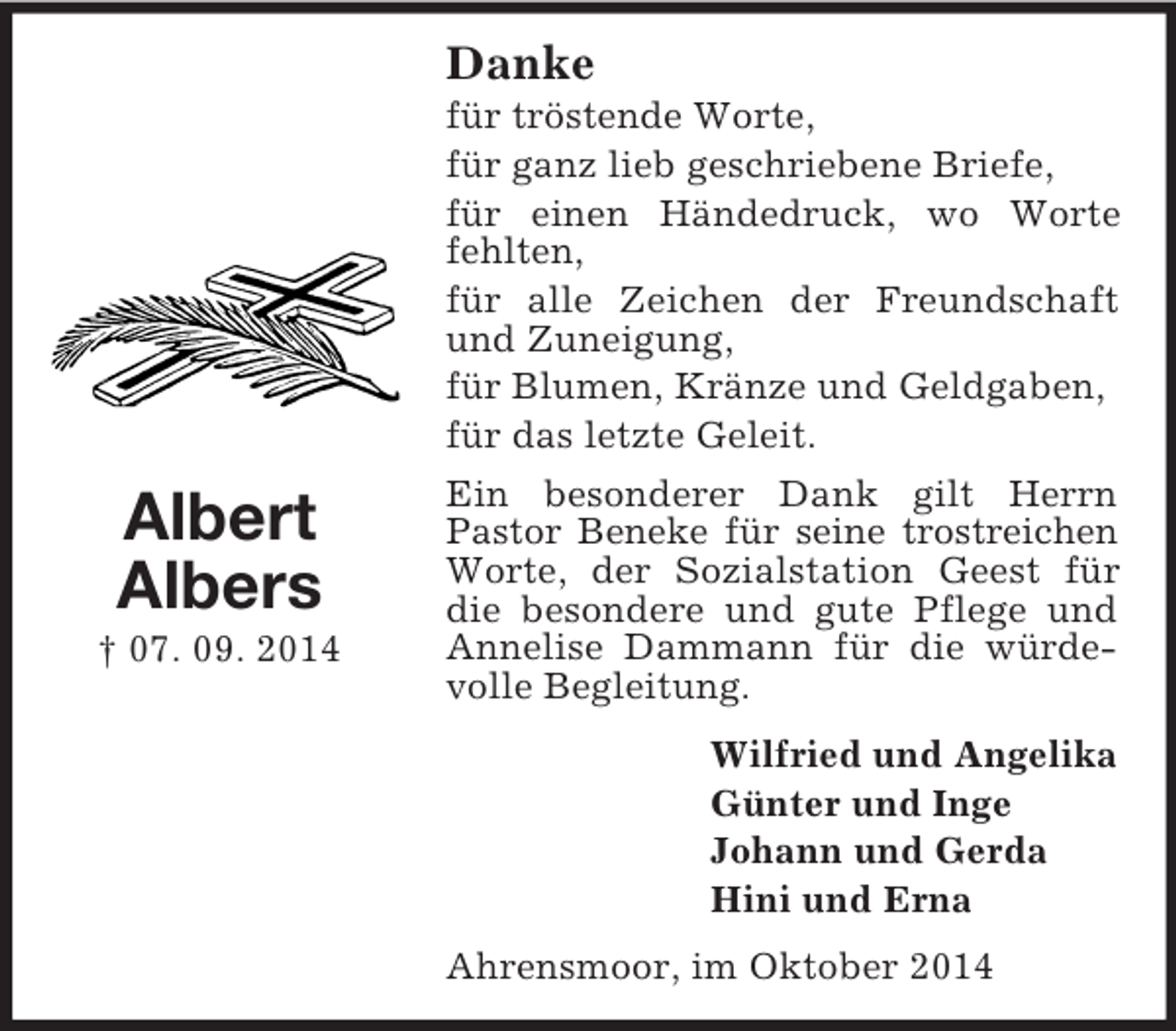 <p>Albert<br />Albers<br />† 07. 09. 2014<br />Danke<br />für tröstende Worte,<br />für ganz lieb geschriebene Briefe,<br />für einen Händedruck, wo Worte fehlten,<br />für alle Zeichen der Freundschaft und Zuneigung,<br />für Blumen, Kränze und Geldgaben,<br />für das letzte Geleit.<br />Ein besonderer Dank gilt Herrn<br />Pastor Beneke für seine trostreichen<br />Worte, der Sozialstation Geest für die besondere und gute Pflege und Annelise Dammann für die würdevolle Begleitung.<br />Wilfried und Angelika<br />Günter und Inge<br />Johann und Gerda<br />Hini und Erna<br />Ahrensmoor, im Oktober 2014</p>