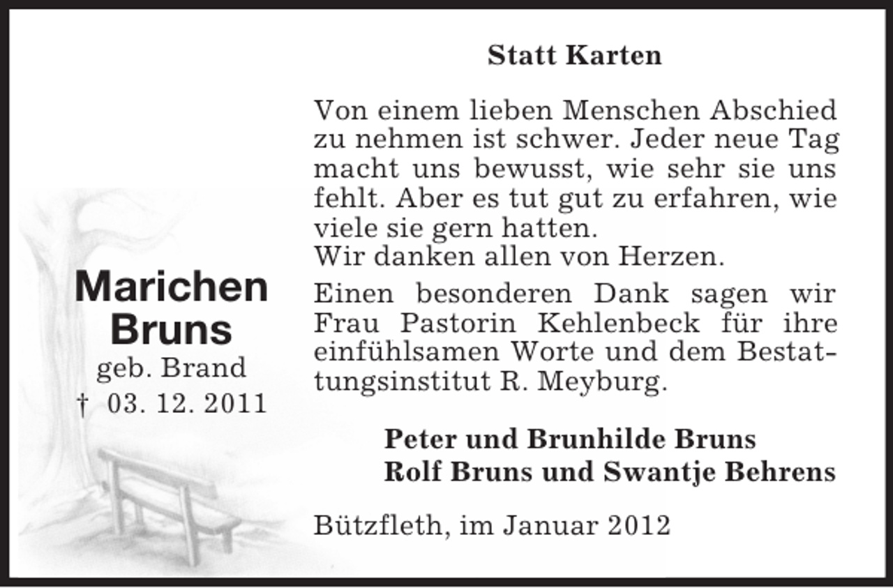 <p>Statt Karten</p><p>Marichen<br />Bruns<br />geb. Brand<br />† 03. 12. 2011</p><p>Von einem lieben Menschen Abschied<br />zu nehmen ist schwer. Jeder neue Tag<br />macht uns bewusst, wie sehr sie uns<br />fehlt. Aber es tut gut zu erfahren, wie<br />viele sie gern hatten.<br />Wir danken allen von Herzen.<br />Einen besonderen Dank sagen wir<br />Frau Pastorin Kehlenbeck für ihre<br />einfühlsamen Worte und dem Bestattungsinstitut R. Meyburg.<br />Peter und Brunhilde Bruns<br />Rolf Bruns und Swantje Behrens<br />Bützfleth, im Januar 2012</p>