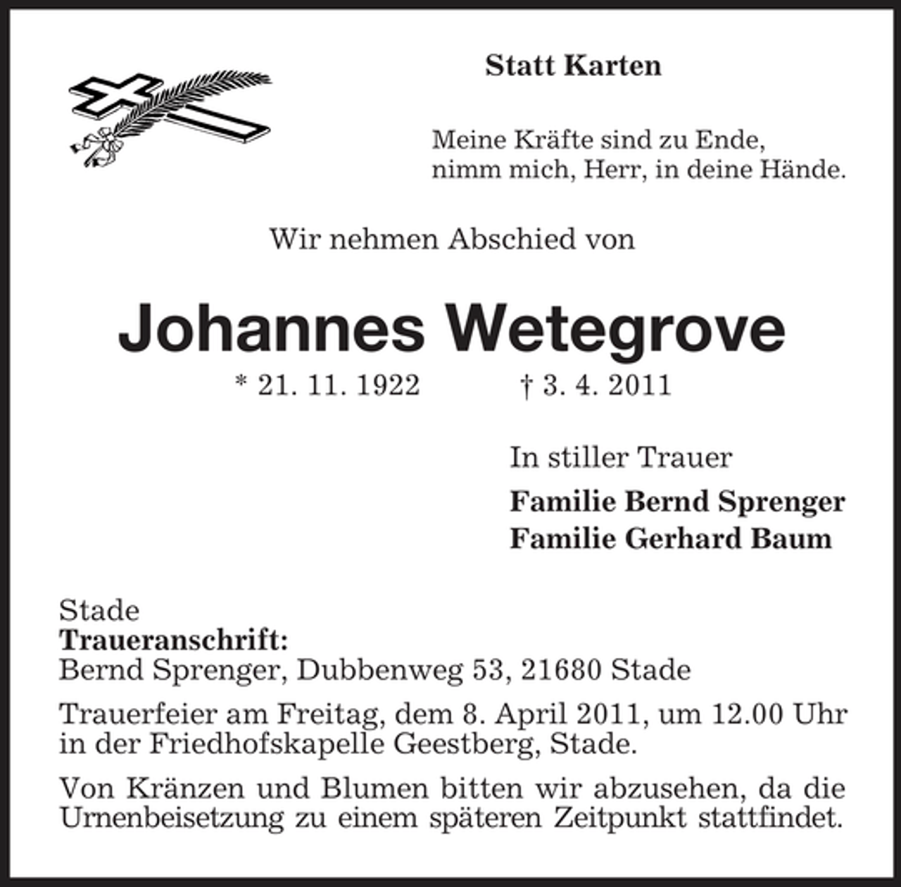 <p>Statt Karten<br />Meine Kräfte sind zu Ende, nimm mich, Herr, in deine Hände.</p><p>Wir nehmen Abschied von</p><p>Johannes Wetegrove<br />* 21. 11. 1922 † 3. 4. 2011 In stiller Trauer Familie Bernd Sprenger Familie Gerhard Baum Stade Traueranschrift: Bernd Sprenger, Dubbenweg 53, 21680 Stade Trauerfeier am Freitag, dem 8. April 2011, um 12.00 Uhr in der Friedhofskapelle Geestberg, Stade. Von Kränzen und Blumen bitten wir abzusehen, da die Urnenbeisetzung zu einem späteren Zeitpunkt stattfindet.</p>