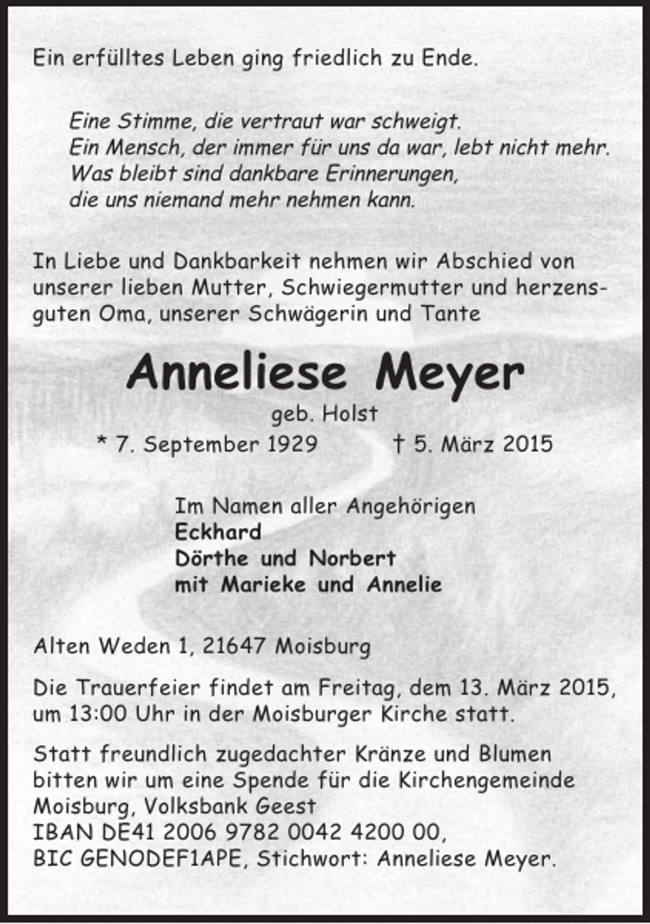 <p>Ein erfülltes Leben ging friedlich zu Ende.</p><p>Eine Stimme, die vertraut war schweigt.<br />Ein Mensch, der immer für uns da war, lebt nicht mehr.<br />Was bleibt sind dankbare Erinnerungen,<br />die uns niemand mehr nehmen kann.<br />In Liebe und Dankbarkeit nehmen wir Abschied von<br />unserer lieben Mutter, Schwiegermutter und herzensguten Oma, unserer Schwägerin und Tante</p><p>Anneliese Meyer<br />geb. Holst<br />* 7. September 1929<br />† 5. März 2015<br />Im Namen aller Angehörigen<br />Eckhard<br />Dörthe und Norbert<br />mit Marieke und Annelie<br />Alten Weden 1, 21647 Moisburg<br />Die Trauerfeier findet am Freitag, dem 13. März 2015,<br />um 13:00 Uhr in der Moisburger Kirche statt.<br />Statt freundlich zugedachter Kränze und Blumen<br />bitten wir um eine Spende für die Kirchengemeinde<br />Moisburg, Volksbank Geest<br />IBAN DE41 2006 9782 00,<br />BIC GENODEF1APE, Stichwort: Anneliese Meyer.</p>