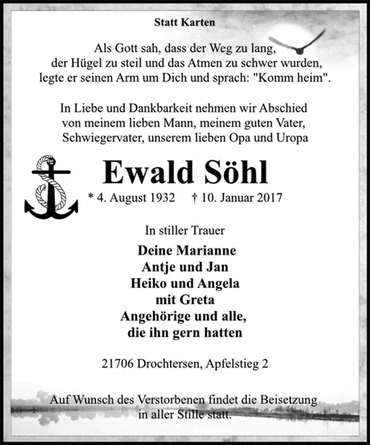 <p>Statt Karten<br />Als Gott sah, dass der Weg zu lang,<br />der Hügel zu steil und das Atmen zu schwer wurden,<br />legte er seinen Arm um Dich und sprach: "Komm heim".<br />In Liebe und Dankbarkeit nehmen wir Abschied<br />von meinem lieben Mann, meinem guten Vater,<br />Schwiegervater, unserem lieben Opa und Uropa<br />Ewald Söhl<br />* 4. August 1932 † 10. Januar 2017<br />In stiller Trauer<br />Deine Marianne<br />Antje und Jan<br />Heiko und Angela<br />mit Greta<br />Angehörige und alle,<br />die ihn gern hatten<br />21706 Drochtersen, Apfelstieg 2<br />Auf Wunsch des Verstorbenen findet die Beisetzung<br />in aller Stille statt.</p>
