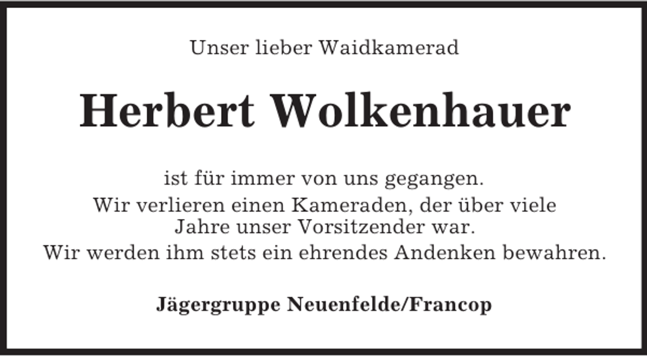 <p>Unser lieber Waidkamerad<br />Herbert Wolkenhauer<br />ist für immer von uns gegangen.<br />Wir verlieren einen Kameraden, der über viele<br />Jahre unser Vorsitzender war.<br />Wir werden ihm stets ein ehrendes Andenken bewahren.<br />Jägergruppe Neuenfelde/Francop</p>