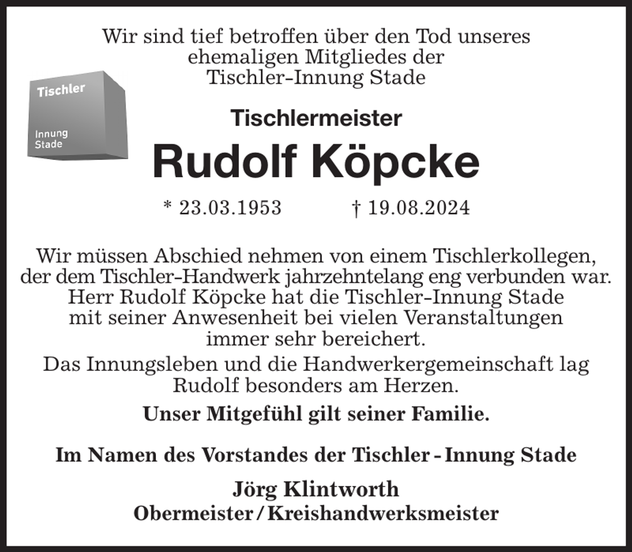 <p>Wir sind tief betroffen über den Tod unseres<br />ehemaligen Mitgliedes der<br />Tischler-Innung Stade<br />Tischlermeister<br />Rudolf Köpcke<br />* 23.03.1953 † 19.08.2024<br />Im Namen des Vorstandes der Tischler - Innung Stade<br />Jörg Klintworth<br />Obermeister / Kreishandwerksmeister<br />Wir müssen Abschied nehmen von einem Tischlerkollegen,<br />der dem Tischler-Handwerk jahrzehntelang eng verbunden war.<br />Herr Rudolf Köpcke hat die Tischler-Innung Stade<br />mit seiner Anwesenheit bei vielen Veranstaltungen<br />immer sehr bereichert.<br />Das Innungsleben und die Handwerkergemeinschaft lag<br />Rudolf besonders am Herzen.<br />Unser Mitgefühl gilt seiner Familie.</p>
