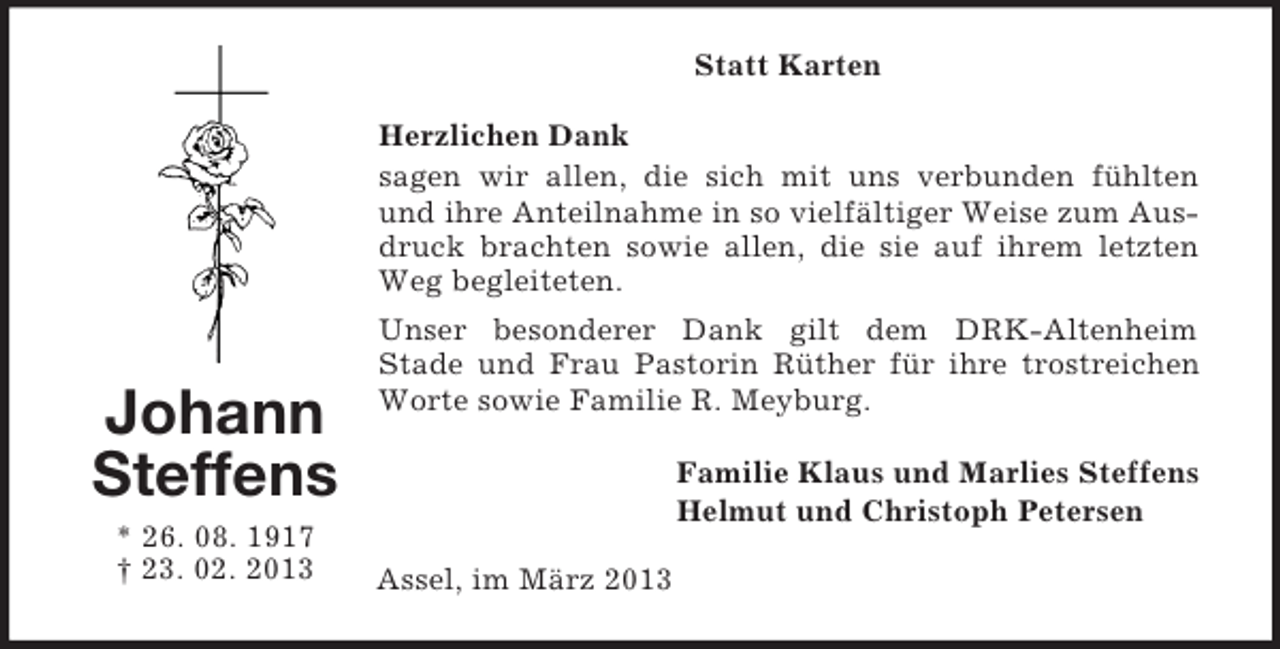 <p>Statt Karten<br />Herzlichen Dank<br />sagen wir allen, die sich mit uns verbunden fühlten<br />und ihre Anteilnahme in so vielfältiger Weise zum Ausdruck brachten sowie allen, die sie auf ihrem letzten<br />Weg begleiteten.</p><p>Johann<br />Steffens<br />* 26. 08. 1917<br />† 23. 02. 2013</p><p>Unser besonderer Dank gilt dem DRK-Altenheim<br />Stade und Frau Pastorin Rüther für ihre trostreichen<br />Worte sowie Familie R. Meyburg.<br />Familie Klaus und Marlies Steffens<br />Helmut und Christoph Petersen<br />Assel, im März 2013</p>