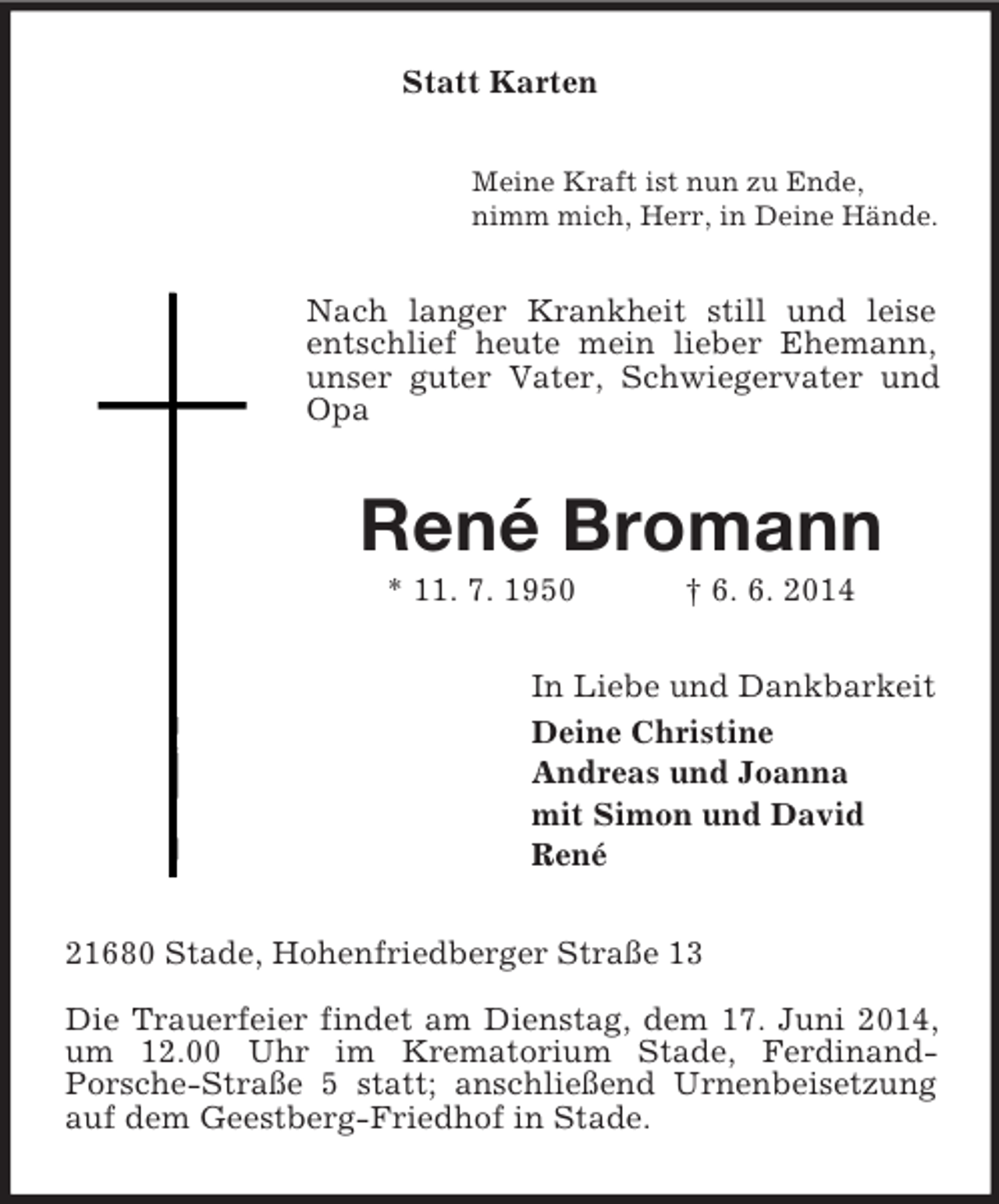<p>Statt Karten<br />Meine Kraft ist nun zu Ende,<br />nimm mich, Herr, in Deine Hände.<br />Nach langer Krankheit still und leise entschlief heute mein lieber Ehemann, unser guter Vater, Schwiegervater und Opa<br />René Bromann<br />* 11. 7. 1950 † 6. 6. 2014<br />In Liebe und Dankbarkeit<br />Deine Christine<br />Andreas und Joanna<br />mit Simon und David<br />René<br />21680 Stade, Hohenfriedberger Straße 13</p>
<p>Die Trauerfeier findet am Dienstag, dem 17. Juni 2014, um 12.00 Uhr im Krematorium Stade, Ferdinand-<br />Porsche-Straße 5 statt; anschließend Urnenbeisetzung auf dem Geestberg-Friedhof in Stade.</p>