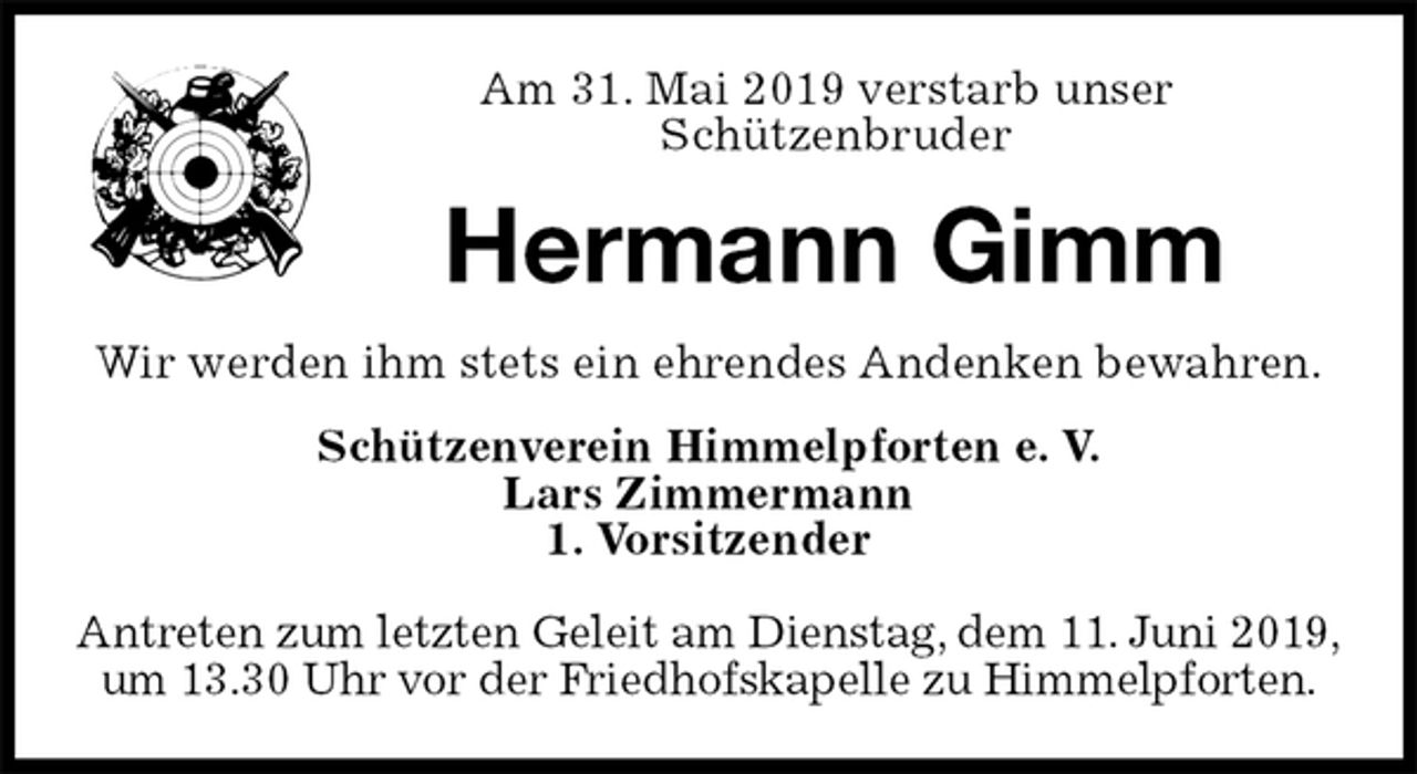 <p>Am 31. Mai 2019 verstarb unser<br />Schützenbruder<br />Hermann Gimm<br />Wir werden ihm stets ein ehrendes Andenken bewahren.<br />Schützenverein Himmelpforten e. V.<br />Lars Zimmermann<br />1. Vorsitzender</p>
<p>Antreten zum letzten Geleit am Dienstag, dem 11. Juni 2019,<br />um 13.30 Uhr vor der Friedhofskapelle zu Himmelpforten.</p>