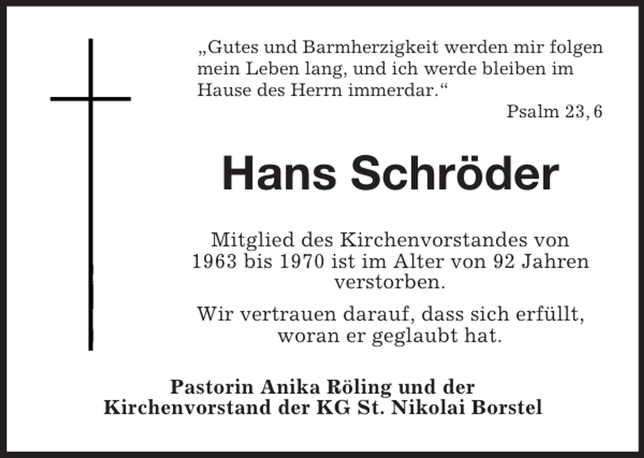 <p>„Gutes und Barmherzigkeit werden mir folgen<br />mein Leben lang, und ich werde bleiben im<br />Hause des Herrn immerdar.“<br />Psalm 23, 6</p><p>Hans Schröder<br />Mitglied des Kirchenvorstandes von<br />1963 bis 1970 ist im Alter von 92 Jahren<br />verstorben.<br />Wir vertrauen darauf, dass sich erfüllt,<br />woran er geglaubt hat.<br />Pastorin Anika Röling und der<br />Kirchenvorstand der KG St. Nikolai Borstel</p>