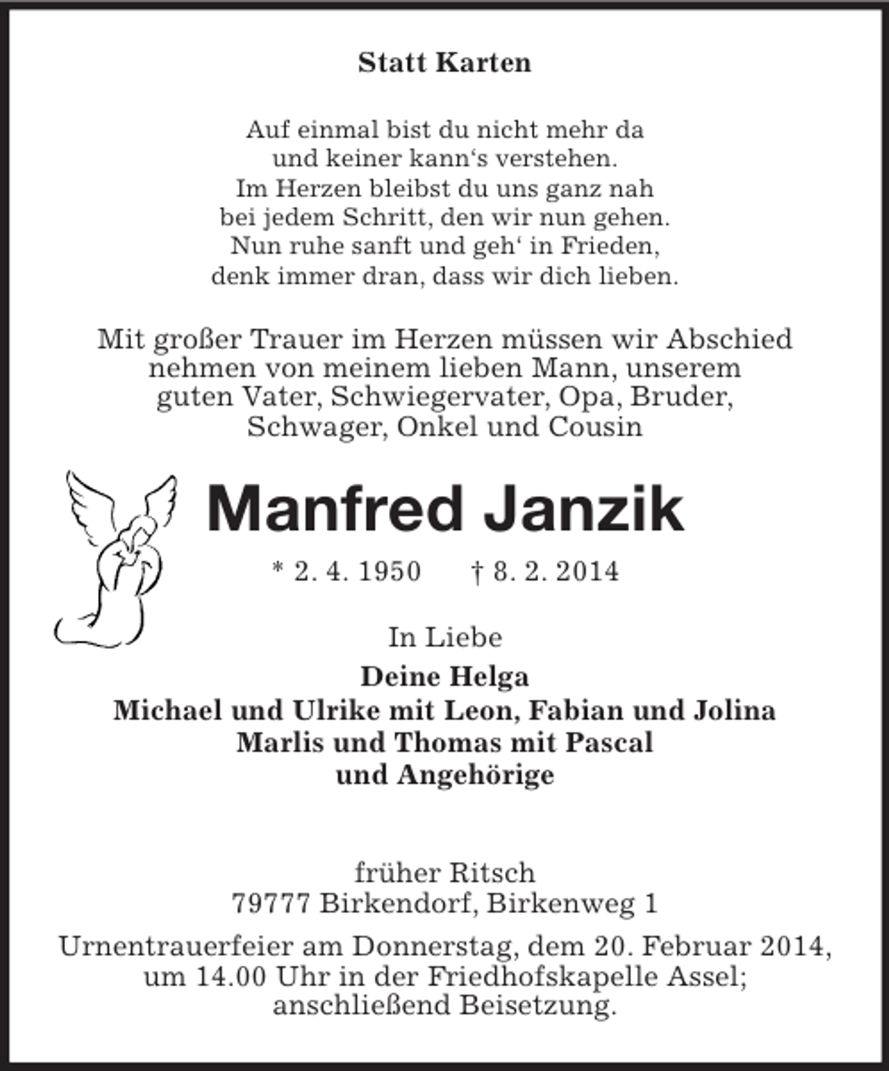 <p>Statt Karten<br />Auf einmal bist du nicht mehr da<br />und keiner kann‘s verstehen.<br />Im Herzen bleibst du uns ganz nah<br />bei jedem Schritt, den wir nun gehen.<br />Nun ruhe sanft und geh‘ in Frieden,<br />denk immer dran, dass wir dich lieben.<br />Mit großer Trauer im Herzen müssen wir Abschied<br />nehmen von meinem lieben Mann, unserem<br />guten Vater, Schwiegervater, Opa, Bruder,<br />Schwager, Onkel und Cousin<br />Manfred Janzik<br />* 2. 4. 1950 † 8. 2. 2014<br />In Liebe<br />Deine Helga<br />Michael und Ulrike mit Leon, Fabian und Jolina<br />Marlis und Thomas mit Pascal<br />und Angehörige</p><p>früher Ritsch<br />79777 Birkendorf, Birkenweg 1<br />Urnentrauerfeier am Donnerstag, dem 20. Februar 2014, um 14.00 Uhr in der Friedhofskapelle Assel;<br />anschließend Beisetzung.</p>