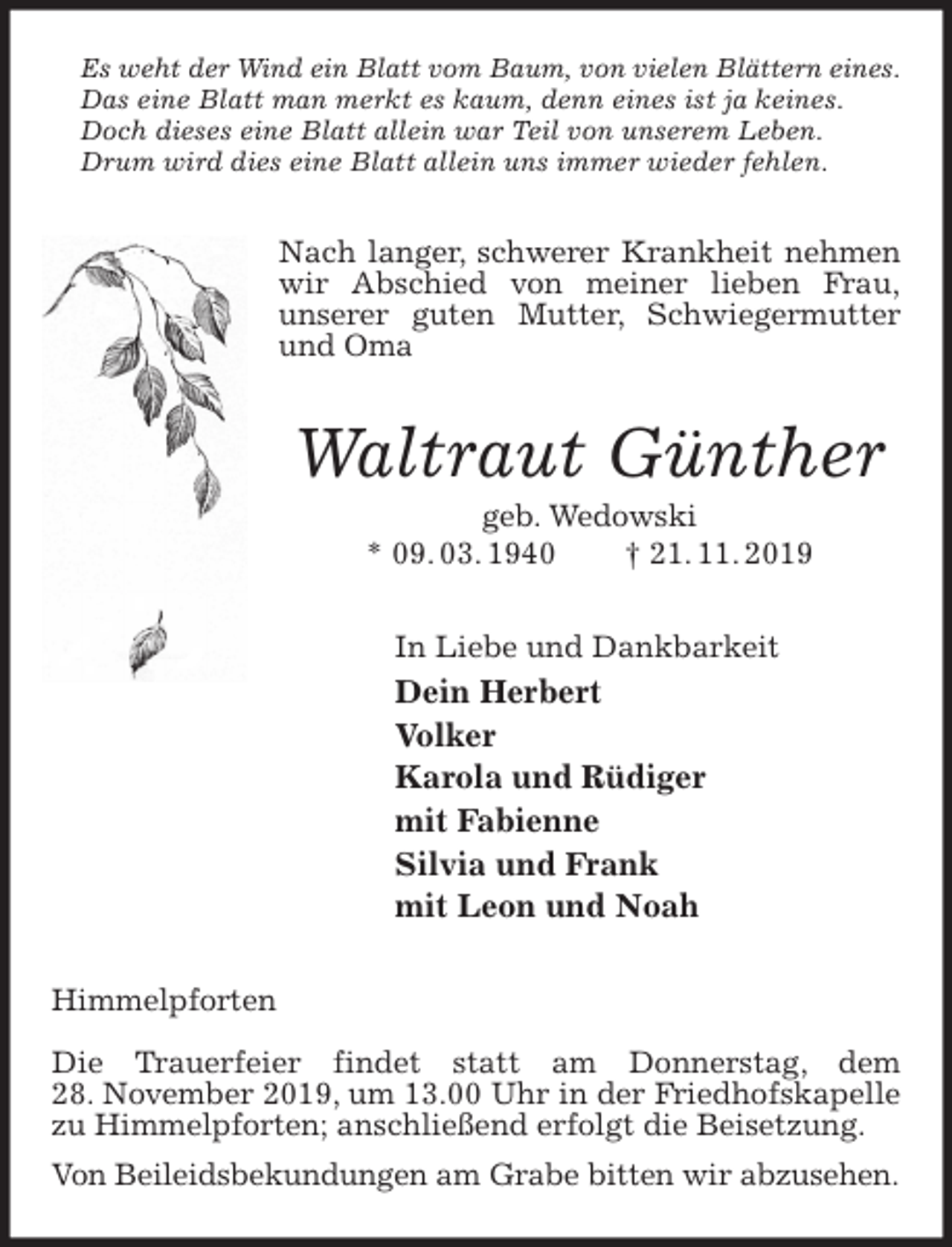 <p>Es weht der Wind ein Blatt vom Baum, von vielen Blättern eines.<br />Das eine Blatt man merkt es kaum, denn eines ist ja keines.<br />Doch dieses eine Blatt allein war Teil von unserem Leben.<br />Drum wird dies eine Blatt allein uns immer wieder fehlen.<br />Nach langer, schwerer Krankheit nehmen wir Abschied von meiner lieben Frau,<br />unserer guten Mutter, Schwiegermutter und Oma<br />Waltraut Günther<br />geb. Wedowski<br />* 09. 03. 1940 † 21. 11. 2019<br />In Liebe und Dankbarkeit<br />Dein Herbert<br />Volker<br />Karola und Rüdiger<br />mit Fabienne<br />Silvia und Frank<br />mit Leon und Noah<br />Himmelpforten</p>
<p>Die Trauerfeier findet statt am Donnerstag, dem<br />28. November 2019, um 13.00 Uhr in der Friedhofskapelle zu Himmelpforten; anschließend erfolgt die Beisetzung.<br />Von Beileidsbekundungen am Grabe bitten wir abzusehen.</p>