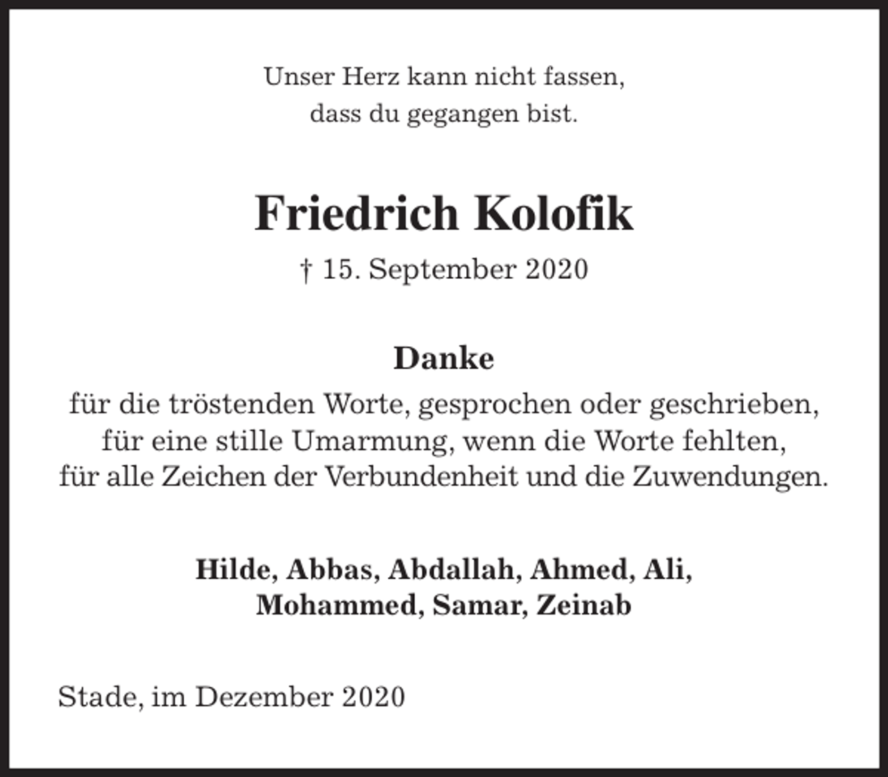 <p>Unser Herz kann nicht fassen,<br />dass du gegangen bist.<br />Friedrich Kolofik<br />† 15. September 2020<br />Danke<br />für die tröstenden Worte, gesprochen oder geschrieben,<br />für eine stille Umarmung, wenn die Worte fehlten,<br />für alle Zeichen der Verbundenheit und die Zuwendungen.<br />Hilde, Abbas, Abdallah, Ahmed, Ali,<br />Mohammed, Samar, Zeinab<br />Stade, im Dezember 2020</p>