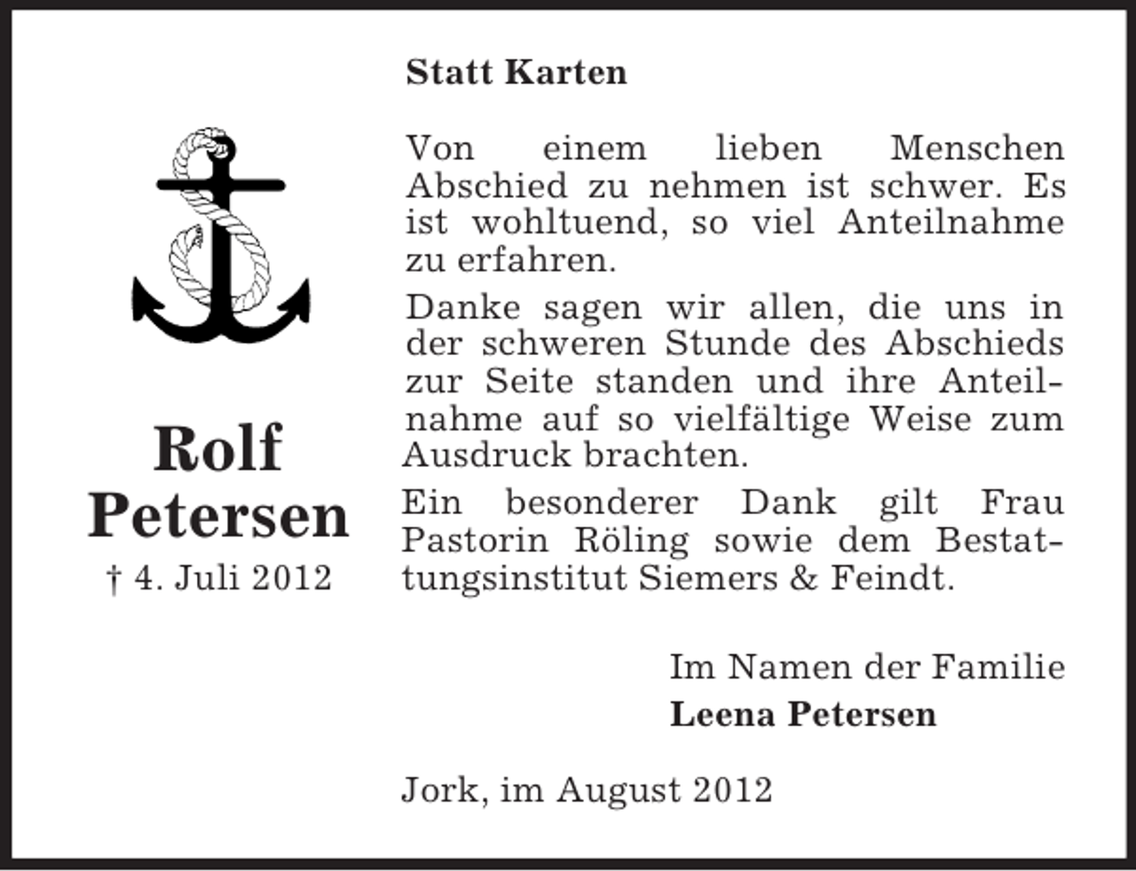 <p>Statt Karten</p><p>Rolf<br />Petersen<br />† 4. Juli 2012</p><p>Von<br />einem<br />lieben<br />Menschen<br />Abschied zu nehmen ist schwer. Es<br />ist wohltuend, so viel Anteilnahme<br />zu erfahren.<br />Danke sagen wir allen, die uns in<br />der schweren Stunde des Abschieds<br />zur Seite standen und ihre Anteilnahme auf so vielfältige Weise zum<br />Ausdruck brachten.<br />Ein besonderer Dank gilt Frau<br />Pastorin Röling sowie dem Bestattungsinstitut Siemers &amp; Feindt.<br />Im Namen der Familie<br />Leena Petersen<br />Jork, im August 2012</p>