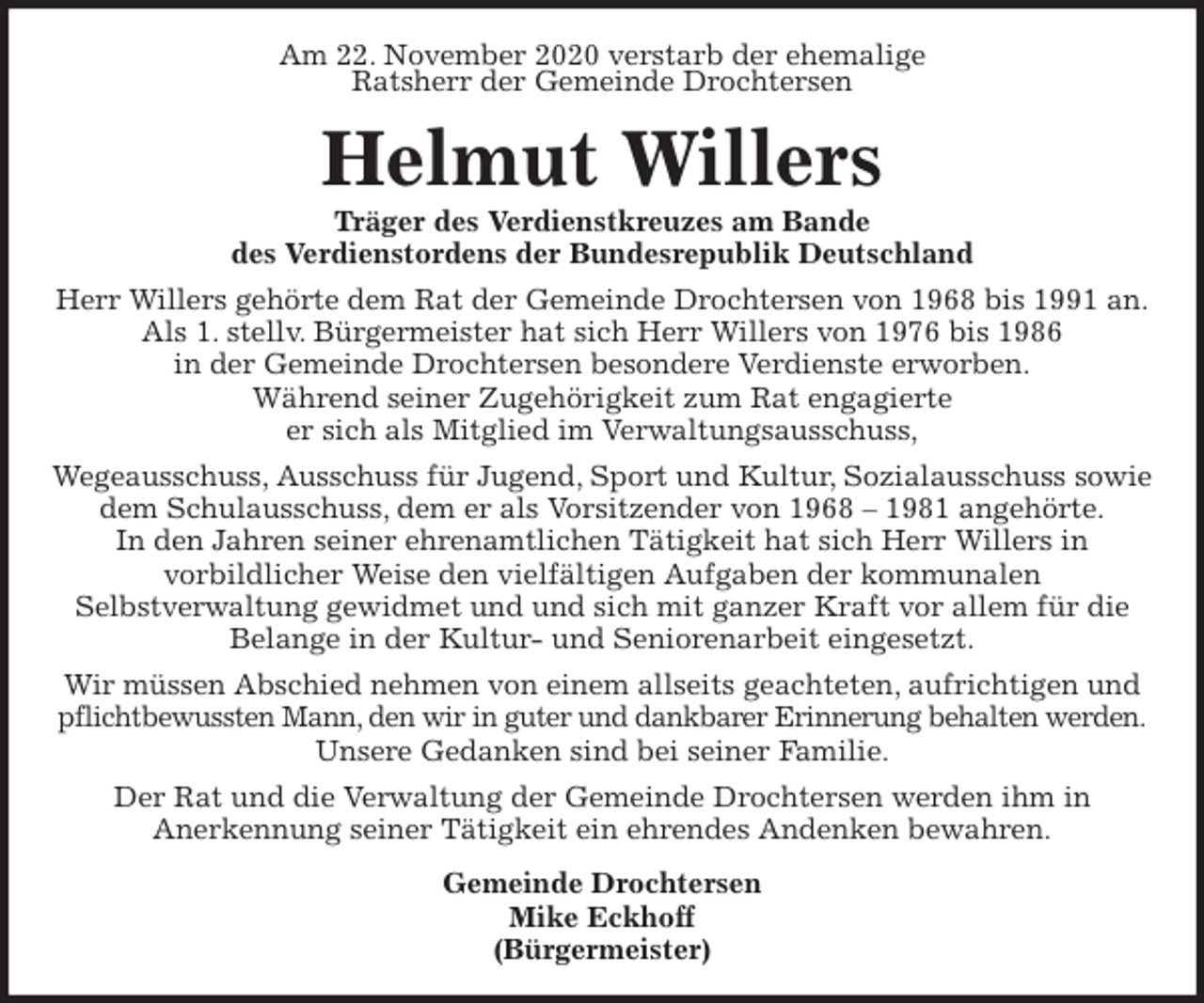 <p>Am 22. November 2020 verstarb der ehemalige<br />Ratsherr der Gemeinde Drochtersen<br />Helmut Willers<br />Träger des Verdienstkreuzes am Bande<br />des Verdienstordens der Bundesrepublik Deutschland<br />Herr Willers gehörte dem Rat der Gemeinde Drochtersen von 1968 bis 1991 an.<br />Als 1. stellv. Bürgermeister hat sich Herr Willers von 1976 bis 1986<br />in der Gemeinde Drochtersen besondere Verdienste erworben.<br />Während seiner Zugehörigkeit zum Rat engagierte<br />er sich als Mitglied im Verwaltungsausschuss,<br />Wegeausschuss, Ausschuss für Jugend, Sport und Kultur, Sozialausschuss sowie dem Schulausschuss, dem er als Vorsitzender von 1968 - 1981 angehörte.<br />In den Jahren seiner ehrenamtlichen Tätigkeit hat sich Herr Willers in<br />vorbildlicher Weise den vielfältigen Aufgaben der kommunalen<br />Selbstverwaltung gewidmet und und sich mit ganzer Kraft vor allem für die Belange in der Kultur- und Seniorenarbeit eingesetzt.<br />Wir müssen Abschied nehmen von einem allseits geachteten, aufrichtigen und pflichtbewussten Mann, den wir in guter und dankbarer Erinnerung behalten werden.<br />Unsere Gedanken sind bei seiner Familie.<br />Der Rat und die Verwaltung der Gemeinde Drochtersen werden ihm in<br />Anerkennung seiner Tätigkeit ein ehrendes Andenken bewahren.<br />Gemeinde Drochtersen<br />Mike Eckhoff<br />(Bürgermeister)</p>