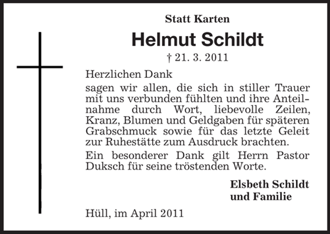 <p>Statt Karten</p><p>Helmut Schildt<br />† 21. 3. 2011 Herzlichen Dank sagen wir allen, die sich in stiller Trauer mit uns verbunden fühlten und ihre Anteilnahme durch Wort, liebevolle Zeilen, Kranz, Blumen und Geldgaben für späteren Grabschmuck sowie für das letzte Geleit zur Ruhestätte zum Ausdruck brachten. Ein besonderer Dank gilt Herrn Pastor Duksch für seine tröstenden Worte. Elsbeth Schildt und Familie Hüll, im April 2011</p>