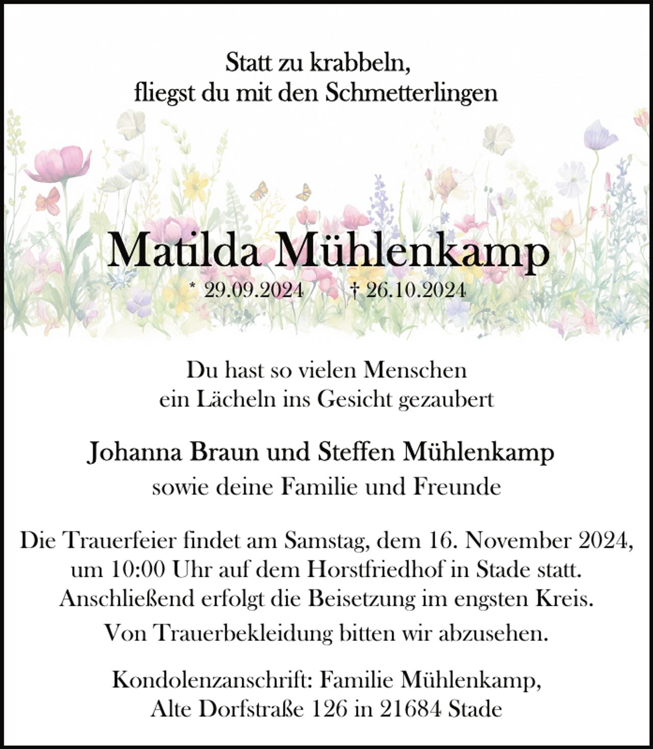 <p>* 29.09.2024</p>
<p>† 26.10.2024</p>
<p>Du hast so vielen Menschen<br />ein Lächeln ins Gesicht gezaubert</p>
<p>sowie deine Familie und Freunde<br />Die Trauerfeier findet am Samstag, dem 16. November 2024,<br />um 10:00 Uhr auf dem Horstfriedhof in Stade statt.<br />Anschließend erfolgt die Beisetzung im engsten Kreis.<br />Von Trauerbekleidung bitten wir abzusehen.<br />Kondolenzanschrift: Familie Mühlenkamp,<br />Alte Dorfstraße 126 in 21684 Stade</p>