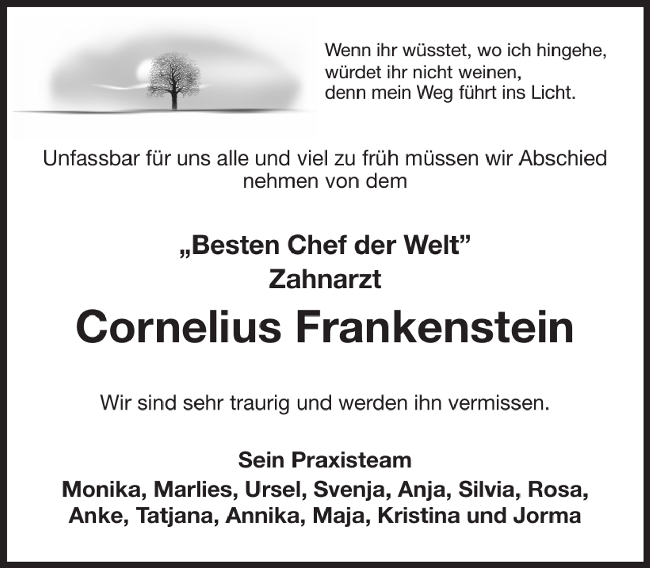 <p>Wenn ihr wüsstet, wo ich hingehe,<br />würdet ihr nicht weinen,<br />denn mein Weg führt ins Licht.</p><p>Unfassbar für uns alle und viel zu früh müssen wir Abschied nehmen von dem<br />„Besten Chef der Welt”<br />Zahnarzt<br />Cornelius Frankenstein<br />Wir sind sehr traurig und werden ihn vermissen.<br />Sein Praxisteam<br />Monika, Marlies, Ursel, Svenja, Anja, Silvia, Rosa,<br />Anke, Tatjana, Annika, Maja, Kristina und Jorma</p>