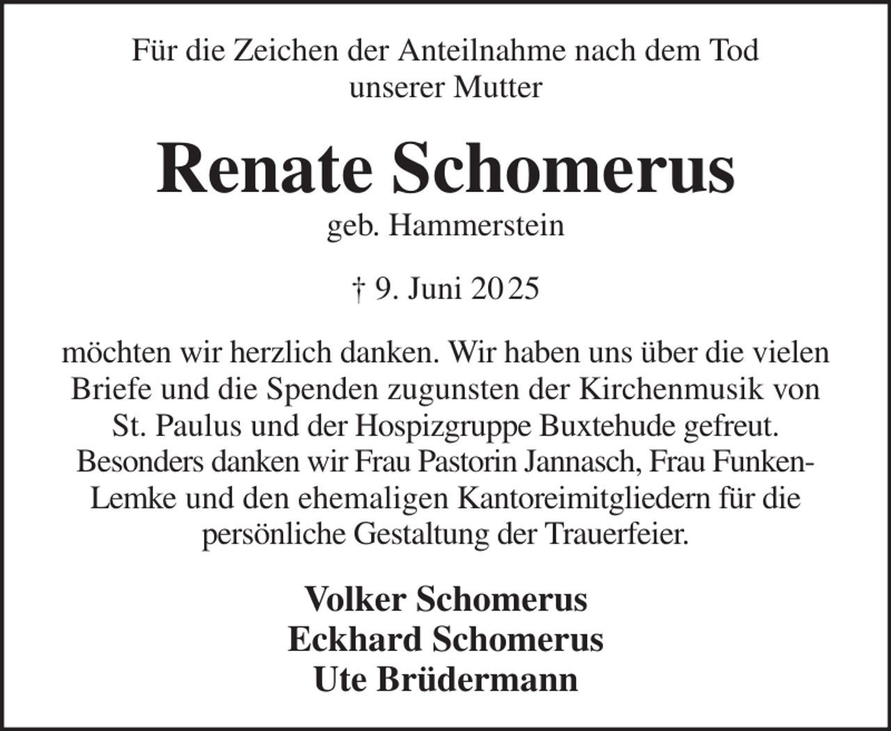 <p>Volker Schomerus<br />Eckhard Schomerus<br />Ute Brüdermann<br />möchten wir herzlich danken. Wir haben uns über die vielen Briefe und die Spenden zugunsten der Kirchenmusik von St. Paulus und der Hospizgruppe Buxtehude gefreut.<br />Besonders danken wir Frau Pastorin Jannasch, Frau Funken-Lemke und den ehemaligen Kantoreimitgliedern für die<br />persönliche Gestaltung der Trauerfeier.<br />† 9. Juni 20 25<br />Renate Schomerus<br />geb. Hammerstein<br />Für die Zeichen der Anteilnahme nach dem Tod<br />unserer Mutter</p>