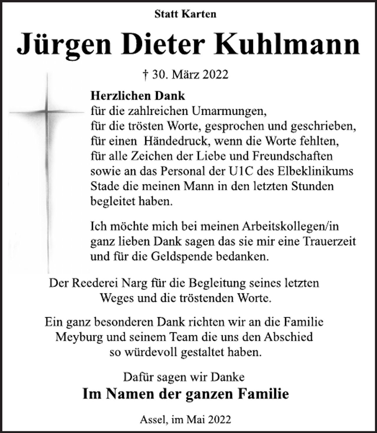 <p>Statt Karten<br />Jürgen Dieter Kuhlmann<br />† 30. März 2022<br />Herzlichen Dank<br />für die zahlreichen Umarmungen,<br />für die trösten Worte, gesprochen und geschrieben,<br />für einen Händedruck, wenn die Worte fehlten,<br />für alle Zeichen der Liebe und Freundschaften<br />sowie an das Personal der U1C des Elbeklinikums<br />Stade die meinen Mann in den letzten Stunden<br />begleitet haben.<br />Ich möchte mich bei meinen Arbeitskollegen/in<br />ganz lieben Dank sagen das sie mir eine Trauerzeit<br />und für die Geldspende bedanken.<br />Der Reederei Narg für die Begleitung seines letzten<br />Weges und die tröstenden Worte.<br />Ein ganz besonderen Dank richten wir an die Familie<br />Meyburg und seinem Team die uns den Abschied<br />so würdevoll gestaltet haben.<br />Dafür sagen wir Danke<br />Im Namen der ganzen Familie<br />Assel, im Mai 2022</p>