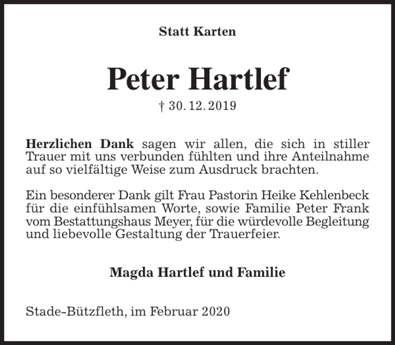 <p>Statt Karten<br />Peter Hartlef<br />† 30. 12. 2019<br />Herzlichen Dank sagen wir allen, die sich in stiller Trauer mit uns verbunden fühlten und ihre Anteilnahme<br />auf so vielfältige Weise zum Ausdruck brachten.</p>
<p>Ein besonderer Dank gilt Frau Pastorin Heike Kehlenbeck<br />für die einfühlsamen Worte, sowie Familie Peter Frank vom Bestattungshaus Meyer, für die würdevolle Begleitung<br />und liebevolle Gestaltung der Trauerfeier.<br />Magda Hartlef und Familie<br />Stade-Bützfleth, im Februar 2020</p>