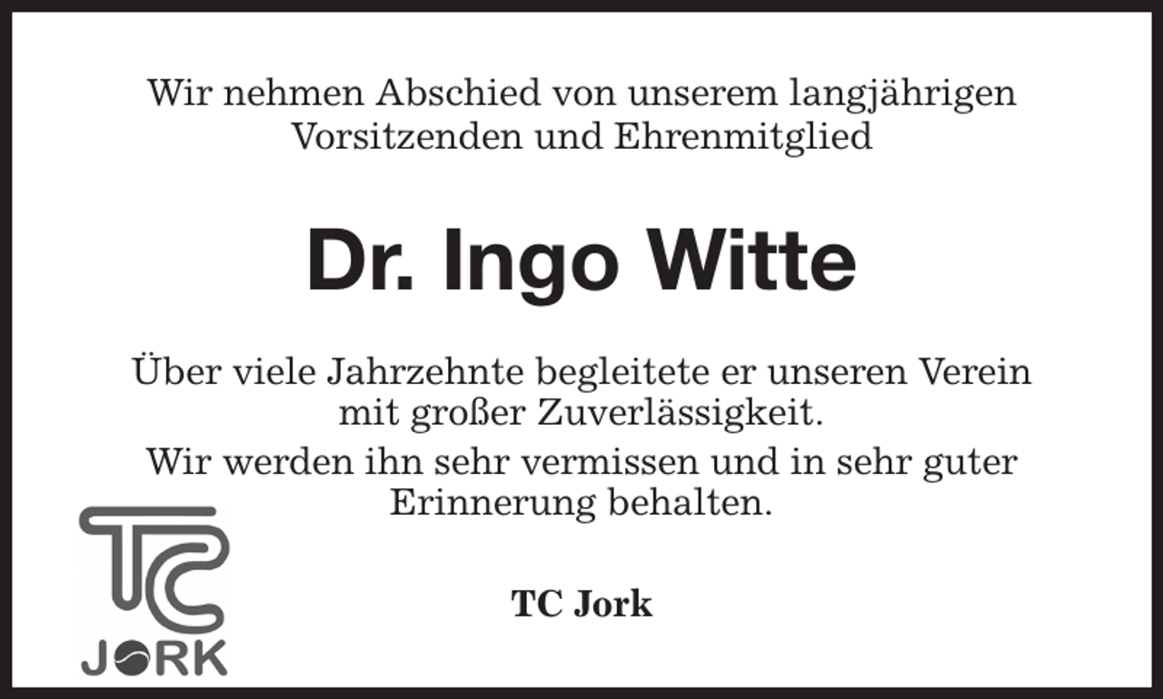 <p>Wir nehmen Abschied von unserem langjährigen<br />Vorsitzenden und Ehrenmitglied<br />Dr. Ingo Witte<br />Über viele Jahrzehnte begleitete er unseren Verein<br />mit großer Zuverlässigkeit.<br />Wir werden ihn sehr vermissen und in sehr guter<br />Erinnerung behalten.<br />TC Jork</p>