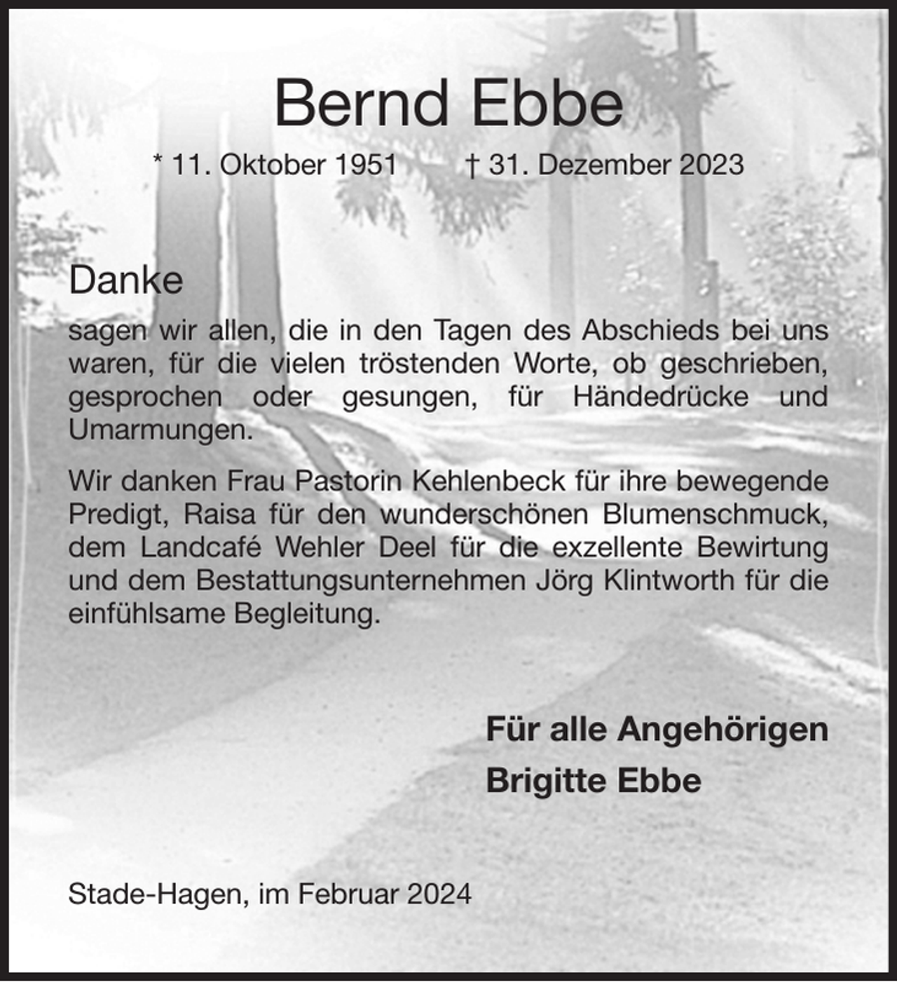 <p>Bernd Ebbe<br />* 11. Oktober 1951 † 31. Dezember 2023<br />Danke<br />sagen wir allen, die in den Tagen des Abschieds bei uns waren, für die vielen tröstenden Worte, ob geschrieben,<br />gesprochen oder gesungen, für Händedrücke und<br />Umarmungen.<br />Wir danken Frau Pastorin Kehlenbeck für ihre bewegende Predigt, Raisa für den wunderschönen Blumenschmuck, dem Landcafé Wehler Deel für die exzellente Bewirtung und dem Bestattungsunternehmen Jörg Klintworth für die<br />einfühlsame Begleitung.<br />Für alle Angehörigen<br />Brigitte Ebbe<br />Stade-Hagen, im Februar 2024</p>