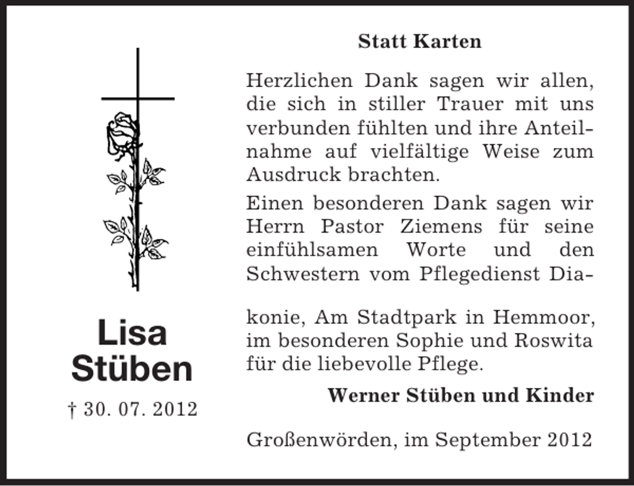 <p>Statt Karten<br />Herzlichen Dank sagen wir allen,<br />die sich in stiller Trauer mit uns<br />verbunden fühlten und ihre Anteilnahme auf vielfältige Weise zum<br />Ausdruck brachten.<br />Einen besonderen Dank sagen wir<br />Herrn Pastor Ziemens für seine<br />einfühlsamen Worte und den<br />Schwestern vom Pflegedienst Dia-</p><p>Lisa<br />Stüben<br />† 30. 07. 2012</p><p>konie, Am Stadtpark in Hemmoor,<br />im besonderen Sophie und Roswita<br />für die liebevolle Pflege.<br />Werner Stüben und Kinder<br />Großenwörden, im September 2012</p>