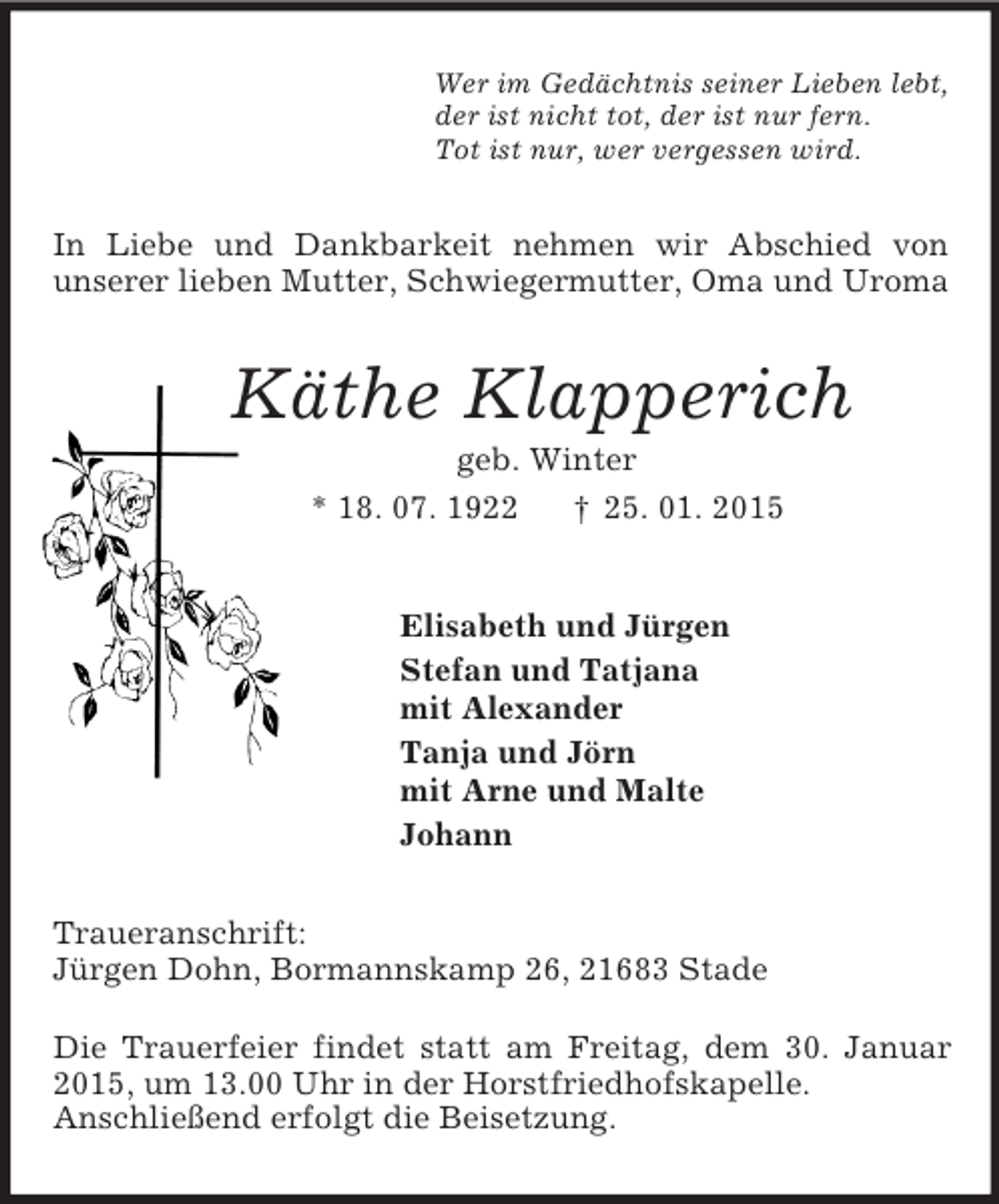 <p>Wer im Gedächtnis seiner Lieben lebt,<br />der ist nicht tot, der ist nur fern.<br />Tot ist nur, wer vergessen wird.<br />In Liebe und Dankbarkeit nehmen wir Abschied von<br />unserer lieben Mutter, Schwiegermutter, Oma und Uroma<br />Käthe Klapperich<br />geb. Winter<br />* 18. 07. 1922 † 25. 01. 2015<br />Elisabeth und Jürgen<br />Stefan und Tatjana<br />mit Alexander<br />Tanja und Jörn<br />mit Arne und Malte<br />Johann<br />Traueranschrift:<br />Jürgen Dohn, Bormannskamp 26, 21683 Stade</p><p>Die Trauerfeier findet statt am Freitag, dem 30. Januar 2015, um 13.00 Uhr in der Horstfriedhofskapelle.<br />Anschließend erfolgt die Beisetzung.</p>