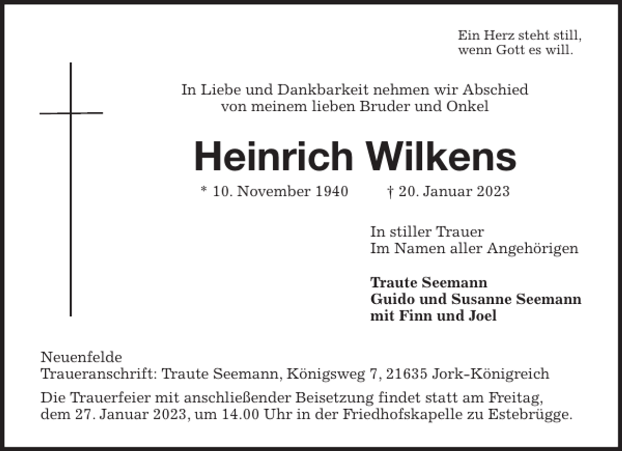 <p>Ein Herz steht still,<br />wenn Gott es will.<br />In Liebe und Dankbarkeit nehmen wir Abschied<br />von meinem lieben Bruder und Onkel<br />Heinrich Wilkens<br />* 10. November 1940 † 20. Januar 2023<br />In stiller Trauer<br />Im Namen aller Angehörigen</p><p>Traute Seemann<br />Guido und Susanne Seemann<br />mit Finn und Joel<br />Neuenfelde<br />Traueranschrift: Traute Seemann, Königsweg 7, 21635 Jork-Königreich<br />Die Trauerfeier mit anschließender Beisetzung findet statt am Freitag,<br />dem 27. Januar 2023, um 14.00 Uhr in der Friedhofskapelle zu Estebrügge.</p>