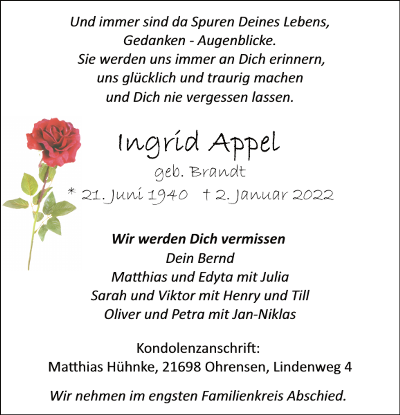 <p>Und immer sind da Spuren Deines Lebens,<br />Gedanken Augenblicke.<br />Sie werden uns immer an Dich erinnern,<br />uns glücklich und traurig machen<br />und Dich nie vergessen lassen.<br />Ingrid Appel<br />geb. Brandt<br />* 21. Juni 1940 † 2. Januar 2022<br />Wir werden Dich vermissen<br />Dein Bernd<br />Matthias und Edyta mit Julia<br />Sarah und Viktor mit Henry und Till<br />Oliver und Petra mit Jan-Niklas<br />Wir nehmen im engsten Familienkreis Abschied.<br />Kondolenzanschrift:<br />Matthias Hühnke, 21698 Ohrensen, Lindenweg 4</p>