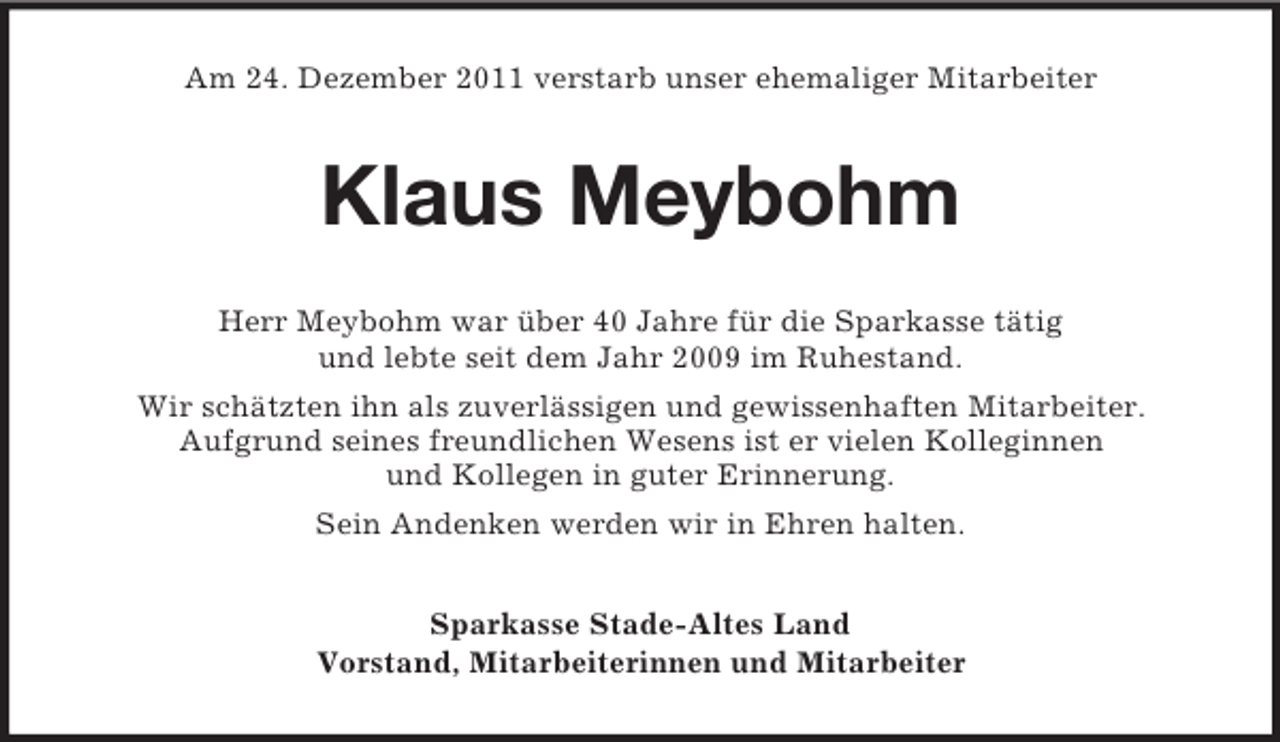 <p>Am 24. Dezember 2011 verstarb unser ehemaliger Mitarbeiter</p><p>Klaus Meybohm<br />Herr Meybohm war über 40 Jahre für die Sparkasse tätig<br />und lebte seit dem Jahr 2009 im Ruhestand.<br />Wir schätzten ihn als zuverlässigen und gewissenhaften Mitarbeiter.<br />Aufgrund seines freundlichen Wesens ist er vielen Kolleginnen<br />und Kollegen in guter Erinnerung.<br />Sein Andenken werden wir in Ehren halten.<br />Sparkasse Stade-Altes Land<br />Vorstand, Mitarbeiterinnen und Mitarbeiter</p>