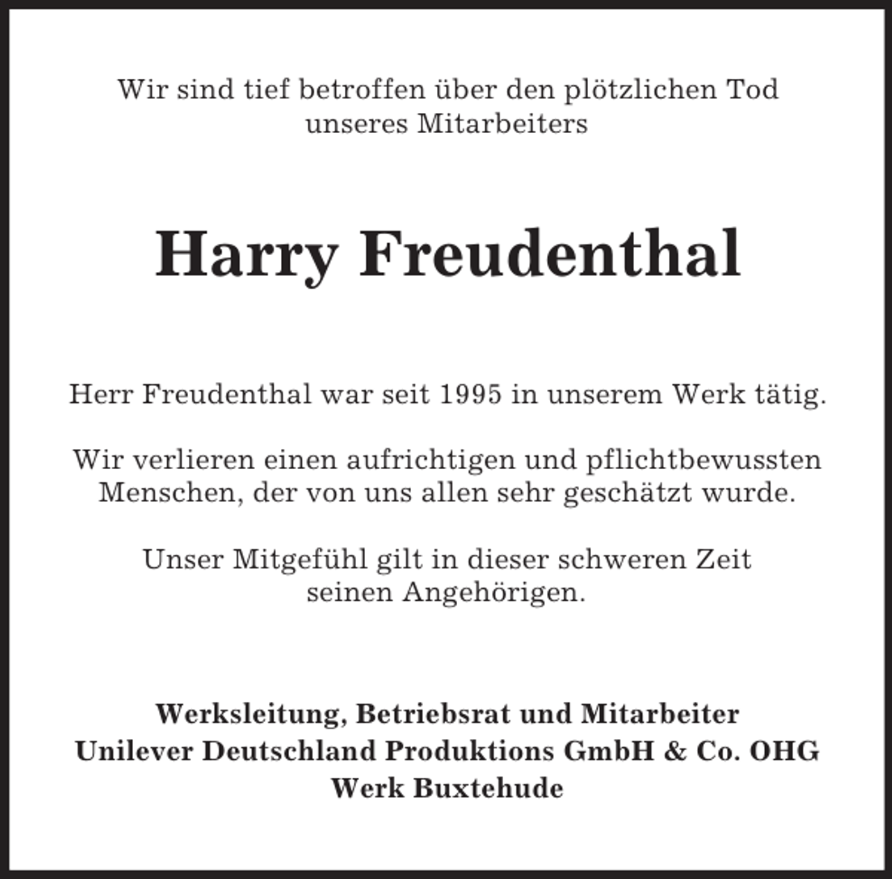 <p>Wir sind tief betroffen über den plötzlichen Tod<br />unseres Mitarbeiters</p>
<p>Harry Freudenthal<br />Herr Freudenthal war seit 1995 in unserem Werk tätig.<br />Wir verlieren einen aufrichtigen und pflichtbewussten<br />Menschen, der von uns allen sehr geschätzt wurde.<br />Unser Mitgefühl gilt in dieser schweren Zeit<br />seinen Angehörigen.</p>
<p>Werksleitung, Betriebsrat und Mitarbeiter<br />Unilever Deutschland Produktions GmbH &amp; Co. OHG<br />Werk Buxtehude</p>