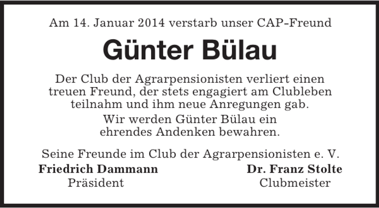 <p>Am 14. Januar 2014 verstarb unser CAP-Freund<br />Günter Bülau<br />Der Club der Agrarpensionisten verliert einen<br />treuen Freund, der stets engagiert am Clubleben<br />teilnahm und ihm neue Anregungen gab.<br />Wir werden Günter Bülau ein<br />ehrendes Andenken bewahren.<br />Seine Freunde im Club der Agrarpensionisten e. V.<br />Friedrich Dammann Dr. Franz Stolte<br />Präsident Clubmeister</p>
