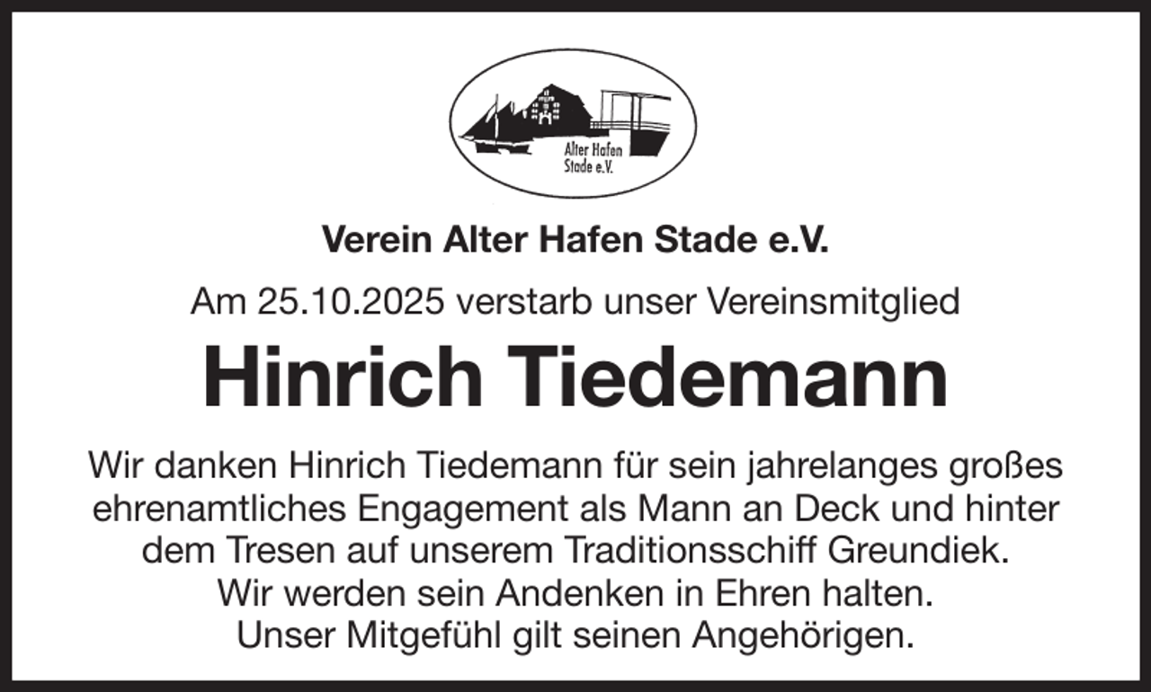 <p>Verein Alter Hafen Stade e.V.<br />Am 25.10.2025 verstarb unser Vereinsmitglied<br />Hinrich Tiedemann<br />Wir danken Hinrich Tiedemann für sein jahrelanges großes<br />ehrenamtliches Engagement als Mann an Deck und hinter dem Tresen auf unserem Traditionsschiff Greundiek.<br />Wir werden sein Andenken in Ehren halten.<br />Unser Mitgefühl gilt seinen Angehörigen.</p>