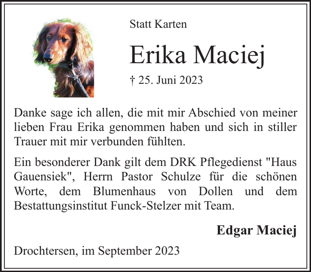 <p>Statt Karten<br />Erika Maciej<br />† 25. Juni 2023<br />Danke sage ich allen, die mit mir Abschied von meiner<br />lieben Frau Erika genommen haben und sich in stiller<br />Trauer mit mir verbunden fühlten.<br />Ein besonderer Dank gilt dem DRK Pflegedienst "Haus<br />Gauensiek", Herrn Pastor Schulze für die schönen<br />Worte, dem Blumenhaus von Dollen und dem<br />Bestattungsinstitut Funck-Stelzer mit Team.<br />Edgar Maciej<br />Drochtersen, im September 2023</p>