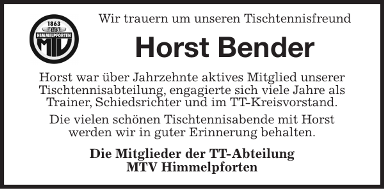 <p>Wir trauern um unseren Tischtennisfreund<br />Horst Bender<br />Horst war über Jahrzehnte aktives Mitglied unserer Tischtennisabteilung, engagierte sich viele Jahre als Trainer, Schiedsrichter und im TT-Kreisvorstand.<br />Die vielen schönen Tischtennisabende mit Horst<br />werden wir in guter Erinnerung behalten.<br />Die Mitglieder der TT-Abteilung<br />MTV Himmelpforten</p>