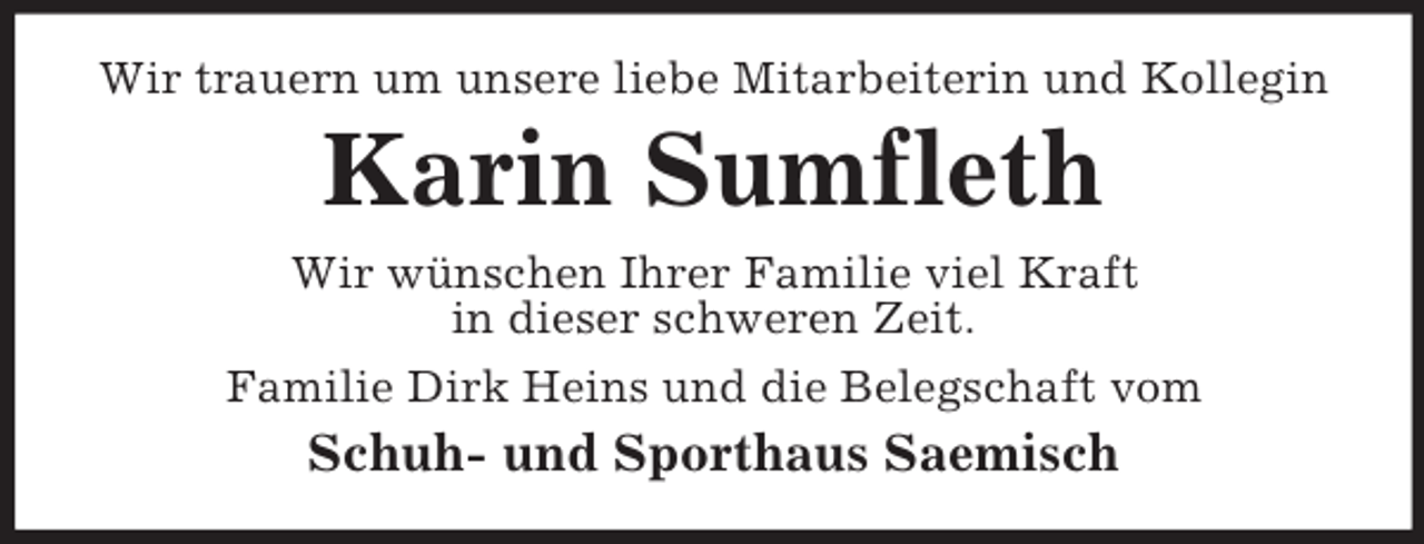 <p>Wir trauern um unsere liebe Mitarbeiterin und Kollegin</p><p>Karin Sumfleth<br />Wir wünschen Ihrer Familie viel Kraft<br />in dieser schweren Zeit.<br />Familie Dirk Heins und die Belegschaft vom</p><p>Schuh- und Sporthaus Saemisch</p>