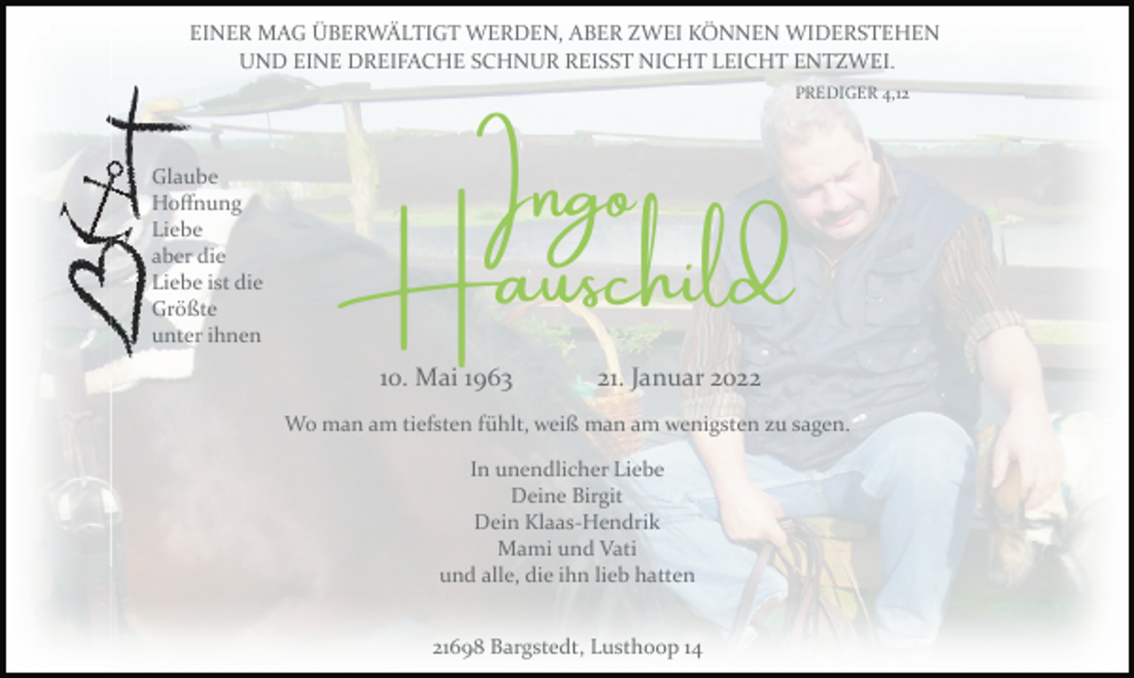 <p>Glaube<br />Hoffnung<br />Liebe<br />aber die<br />Liebe ist die<br />Größte<br />unter ihnen<br />EINER MAG ÜBERWÄLTIGT WERDEN, ABER ZWEI KÖNNEN WIDERSTEHEN<br />UND EINE DREIFACHE SCHNUR REISST NICHT LEICHT ENTZWEI.<br />PREDIGER 4,12<br />Ingo Hauschild<br />10. Mai 1963 21. Januar 2022<br />Wo man am tiefsten fühlt, weiß man am wenigsten zu sagen.<br />In unendlicher Liebe<br />Deine Birgit<br />Dein KlaasHendrik<br />Mami und Vati<br />und alle, die ihn lieb hatten21698 Bargstedt, Lusthoop 14</p>