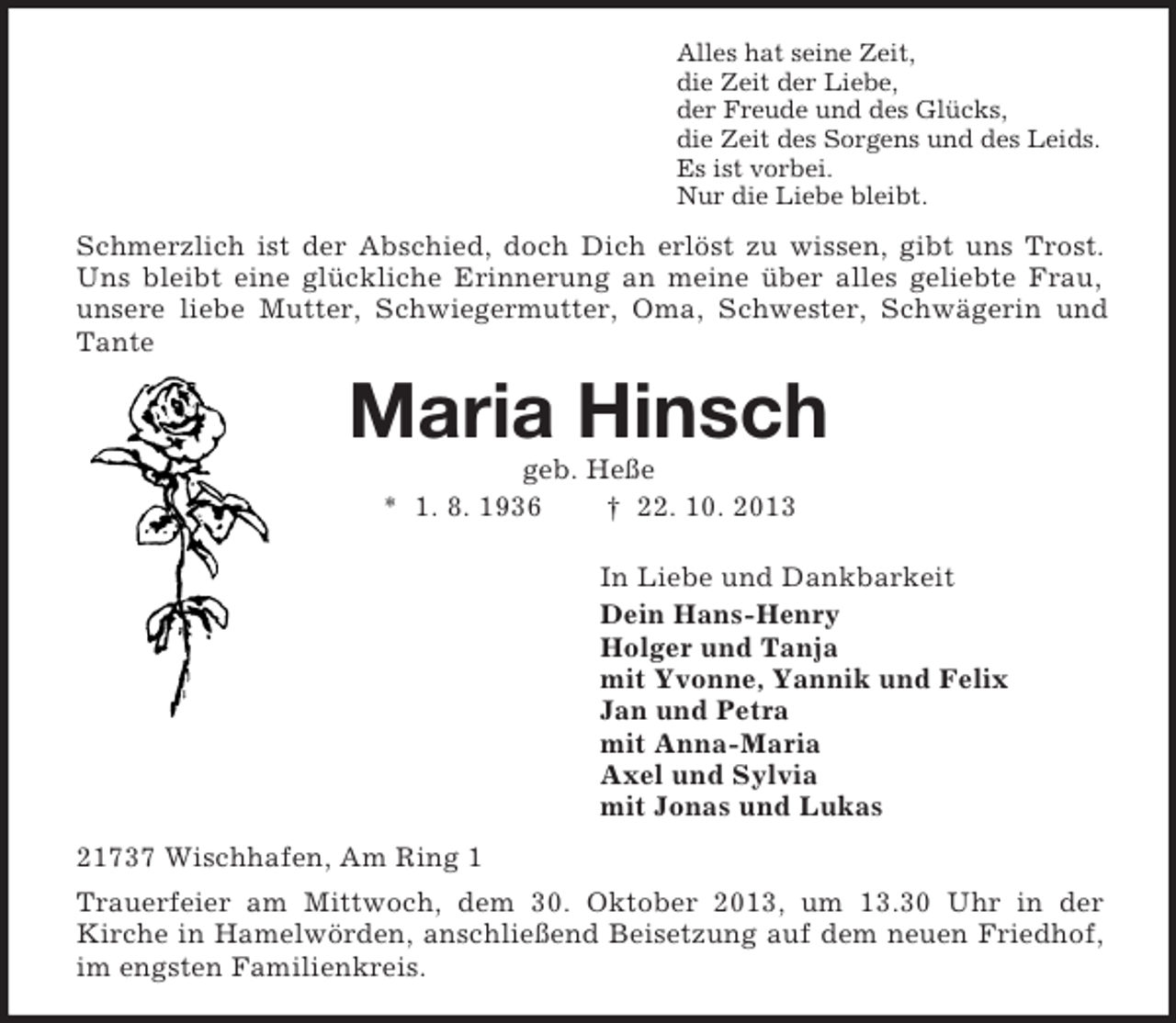 <p>Alles hat seine Zeit,<br />die Zeit der Liebe,<br />der Freude und des Glücks,<br />die Zeit des Sorgens und des Leids.<br />Es ist vorbei.<br />Nur die Liebe bleibt.</p><p>Schmerzlich ist der Abschied, doch Dich erlöst zu wissen, gibt uns Trost.<br />Uns bleibt eine glückliche Erinnerung an meine über alles geliebte Frau,<br />unsere liebe Mutter, Schwiegermutter, Oma, Schwester, Schwägerin und<br />Tante</p><p>Maria Hinsch<br />geb. Heße<br />* 1. 8. 1936<br />† 22. 10. 2013<br />In Liebe und Dankbarkeit<br />Dein Hans-Henry<br />Holger und Tanja<br />mit Yvonne, Yannik und Felix<br />Jan und Petra<br />mit Anna-Maria<br />Axel und Sylvia<br />mit Jonas und Lukas<br />21737 Wischhafen, Am Ring 1<br />Trauerfeier am Mittwoch, dem 30. Oktober 2013, um 13.30 Uhr in der<br />Kirche in Hamelwörden, anschließend Beisetzung auf dem neuen Friedhof,<br />im engsten Familienkreis.</p>