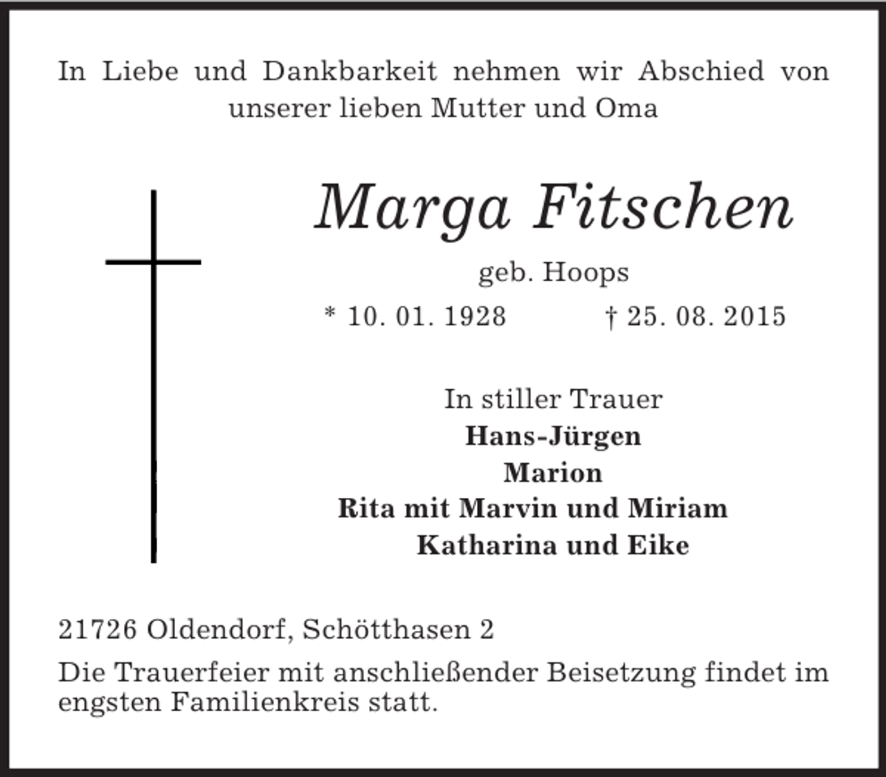 <p>In Liebe und Dankbarkeit nehmen wir Abschied von unserer lieben Mutter und Oma<br />Marga Fitschen<br />geb. Hoops<br />* 10. 01. 1928 † 25. 08. 2015<br />In stiller Trauer<br />Hans-Jürgen<br />Marion<br />Rita mit Marvin und Miriam<br />Katharina und Eike<br />21726 Oldendorf, Schötthasen 2<br />Die Trauerfeier mit anschließender Beisetzung findet im engsten Familienkreis statt.</p>