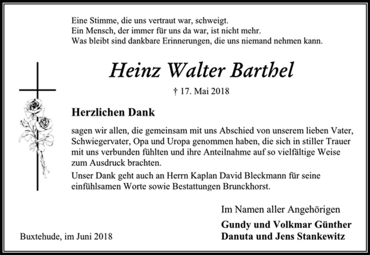 <p>Eine Stimme, die uns vertraut war, schweigt.<br />Ein Mensch, der immer für uns da war, ist nicht mehr.<br />Was bleibt sind dankbare Erinnerungen, die uns niemand nehmen kann.<br />Heinz Walter Barthel<br />† 17. Mai 2018<br />Herzlichen Dank<br />sagen wir allen, die gemeinsam mit uns Abschied von unserem lieben Vater, Schwiegervater, Opa und Uropa genommen haben, die sich in stiller Trauer<br />mit uns verbunden fühlten und ihre Anteilnahme auf so vielfältige Weise zum Ausdruck brachten.<br />Unser Dank geht auch an Herrn Kaplan David Bleckmann für seine<br />einfühlsamen Worte sowie Bestattungen Brunckhorst.<br />Im Namen aller Angehörigen<br />Gundy und Volkmar Günther<br />Danuta und Jens Stankewitz<br />Buxtehude, im Juni 2018</p>