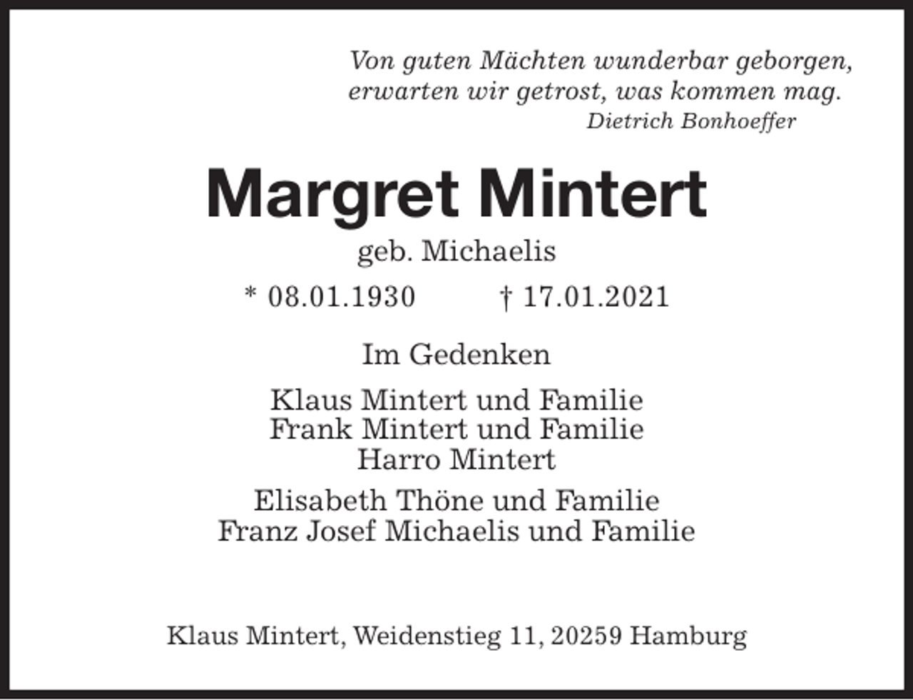 <p>Von guten Mächten wunderbar geborgen,<br />erwarten wir getrost, was kommen mag.<br />Dietrich Bonhoeffer<br />Margret Mintert<br />geb. Michaelis<br />* 08.01.1930 † 17.01.2021<br />Im Gedenken<br />Klaus Mintert und Familie<br />Frank Mintert und Familie<br />Harro Mintert<br />Elisabeth Thöne und Familie<br />Franz Josef Michaelis und Familie<br />Klaus Mintert, Weidenstieg 11, 20259 Hamburg</p>