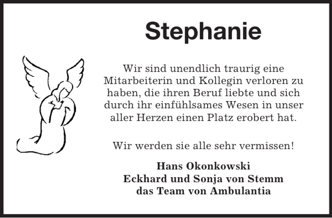 <p>Stephanie<br />Wir sind unendlich traurig eine<br />Mitarbeiterin und Kollegin verloren zu<br />haben, die ihren Beruf liebte und sich<br />durch ihr einfühlsames Wesen in unser<br />aller Herzen einen Platz erobert hat.<br />Wir werden sie alle sehr vermissen!<br />Hans Okonkowski<br />Eckhard und Sonja von Stemm<br />das Team von Ambulantia</p>