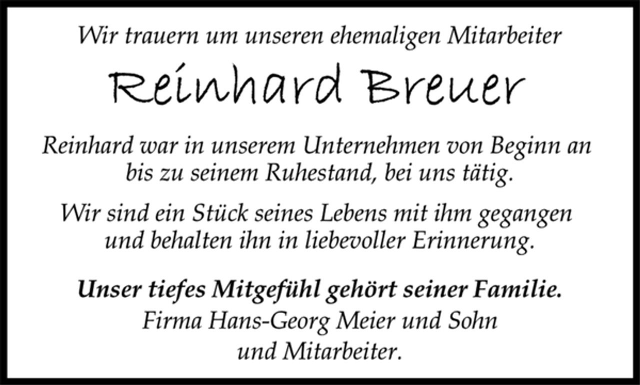 <p>Wir trauern um unseren ehemaligen Mitarbeiter<br />Reinhard Breuer<br />Reinhard war in unserem Unternehmen von Beginn an<br />bis zu seinem Ruhestand, bei uns tätig.<br />Wir sind ein Stück seines Lebens mit ihm gegangen<br />und behalten ihn in liebevoller Erinnerung.<br />Unser tiefes Mitgefühl gehört seiner Familie.<br />Firma Hans-Georg Meier und Sohn<br />und Mitarbeiter<br />und Mitarbeiter.</p>